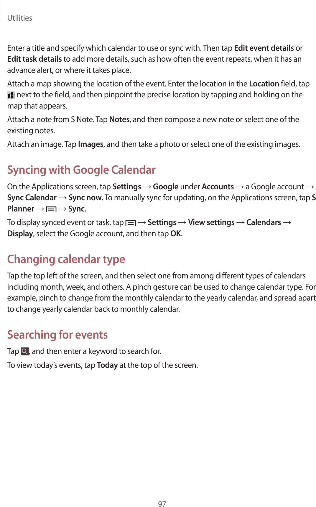 Utilities97Enter a title and specify which calendar to use or sync with. Then tap Edit event details or Edit task details to add more details, such as how often the event repeats, when it has an advance alert, or where it takes place.Attach a map showing the location of the event. Enter the location in the Location field, tap next to the field, and then pinpoint the precise location by tapping and holding on the map that appears.Attach a note from S Note. Tap Notes, and then compose a new note or select one of the existing notes.Attach an image. Tap Images, and then take a photo or select one of the existing images.Syncing with Google CalendarOn the Applications screen, tap Settings → Google under Accounts → a Google account → Sync Calendar → Sync now. To manually sync for updating, on the Applications screen, tap S Planner → → Sync.To display synced event or task, tap → Settings → View settings → Calendars → Display, select the Google account, and then tap OK.Changing calendar typeTap the top left of the screen, and then select one from among different types of calendars including month, week, and others. A pinch gesture can be used to change calendar type. For example, pinch to change from the monthly calendar to the yearly calendar, and spread apart to change yearly calendar back to monthly calendar.Searching for eventsTap , and then enter a keyword to search for.To view today’s events, tap Today at the top of the screen.