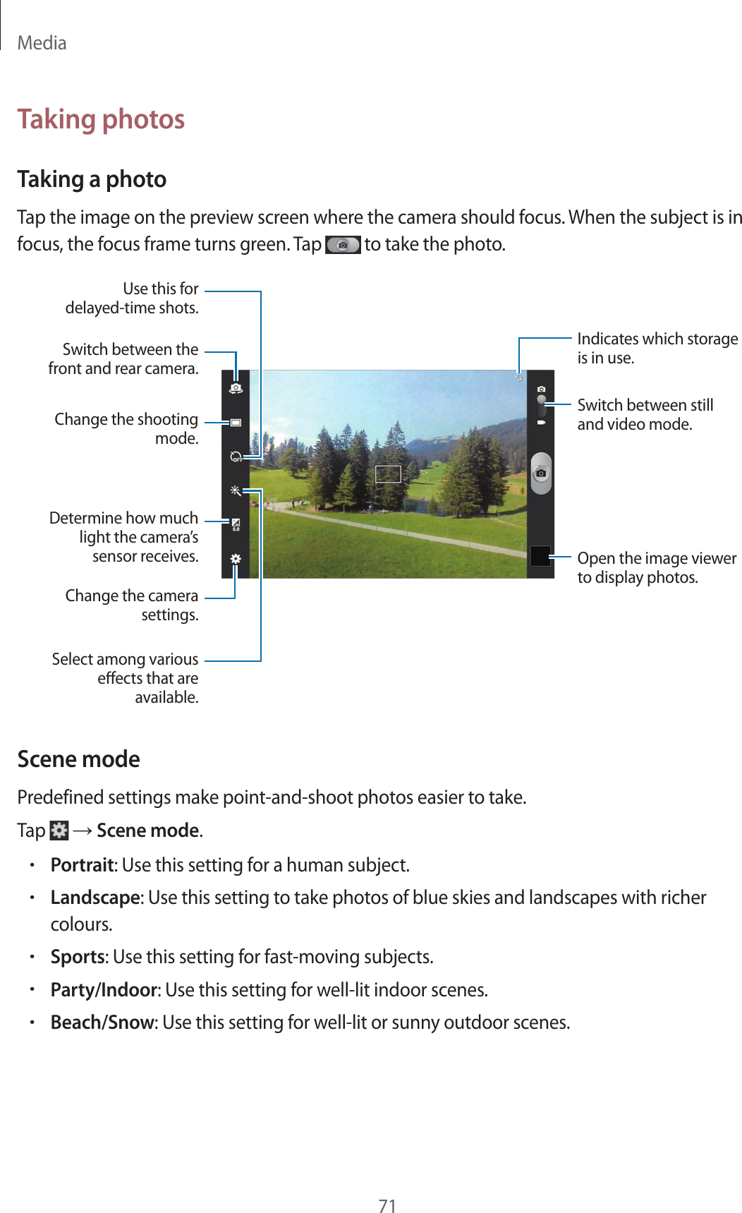 Media71Taking photosTaking a photoTap the image on the preview screen where the camera should focus. When the subject is in focus, the focus frame turns green. Tap to take the photo.Indicates which storage is in use.Switch between still and video mode.Open the image viewer to display photos.Switch between the front and rear camera.Change the shooting mode.Use this for delayed-time shots.Determine how much light the camera’s sensor receives.Change the camera settings.Select among various eects that are available.Scene modePredefined settings make point-and-shoot photos easier to take.Tap → Scene mode.•Portrait: Use this setting for a human subject.•Landscape: Use this setting to take photos of blue skies and landscapes with richer colours.•Sports: Use this setting for fast-moving subjects.•Party/Indoor: Use this setting for well-lit indoor scenes.•Beach/Snow: Use this setting for well-lit or sunny outdoor scenes.