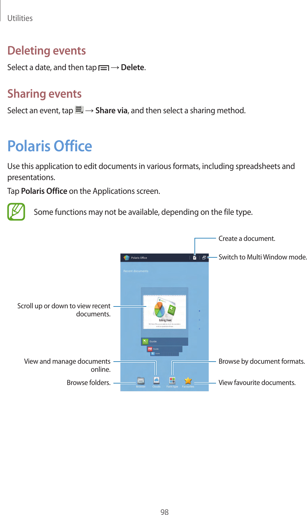 Utilities98Deleting eventsSelect a date, and then tap → Delete.Sharing eventsSelect an event, tap → Share via, and then select a sharing method.Polaris OfficeUse this application to edit documents in various formats, including spreadsheets and presentations.Tap Polaris Office on the Applications screen.Some functions may not be available, depending on the file type.Create a document.View favourite documents.Scroll up or down to view recent documents.View and manage documents online.Browse folders.Browse by document formats.Switch to Multi Window mode.