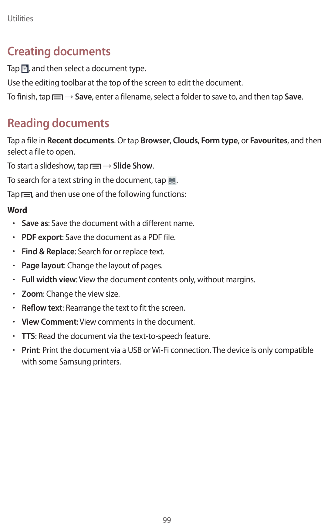 Utilities99Creating documentsTap , and then select a document type.Use the editing toolbar at the top of the screen to edit the document.To finish, tap → Save, enter a filename, select a folder to save to, and then tap Save.Reading documentsTap a file in Recent documents. Or tap Browser, Clouds, Form type, or Favourites, and then select a file to open.To start a slideshow, tap → Slide Show.To search for a text string in the document, tap .Tap , and then use one of the following functions:Word•Save as: Save the document with a different name.•PDF export: Save the document as a PDF file.•Find & Replace: Search for or replace text.•Page layout: Change the layout of pages.•Full width view: View the document contents only, without margins.•Zoom: Change the view size.•Reflow text: Rearrange the text to fit the screen.•View Comment: View comments in the document.•TTS: Read the document via the text-to-speech feature.•Print: Print the document via a USB or Wi-Fi connection. The device is only compatible with some Samsung printers.