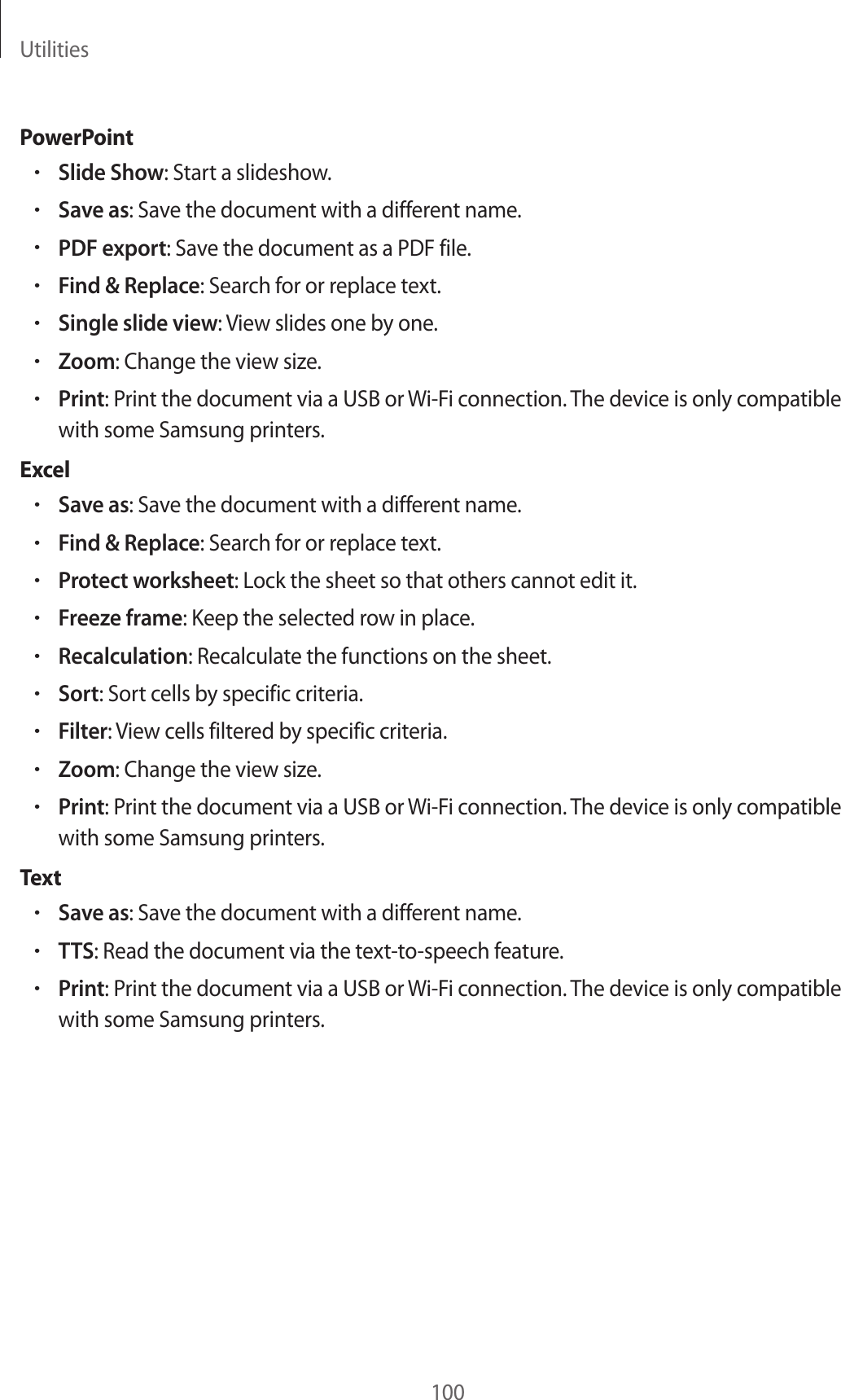 Utilities100PowerPoint•Slide Show: Start a slideshow.•Save as: Save the document with a different name.•PDF export: Save the document as a PDF file.•Find & Replace: Search for or replace text.•Single slide view: View slides one by one.•Zoom: Change the view size.•Print: Print the document via a USB or Wi-Fi connection. The device is only compatible with some Samsung printers.Excel•Save as: Save the document with a different name.•Find & Replace: Search for or replace text.•Protect worksheet: Lock the sheet so that others cannot edit it.•Freeze frame: Keep the selected row in place.•Recalculation: Recalculate the functions on the sheet.•Sort: Sort cells by specific criteria.•Filter: View cells filtered by specific criteria.•Zoom: Change the view size.•Print: Print the document via a USB or Wi-Fi connection. The device is only compatible with some Samsung printers.Tex t•Save as: Save the document with a different name.•TTS: Read the document via the text-to-speech feature.•Print: Print the document via a USB or Wi-Fi connection. The device is only compatible with some Samsung printers.