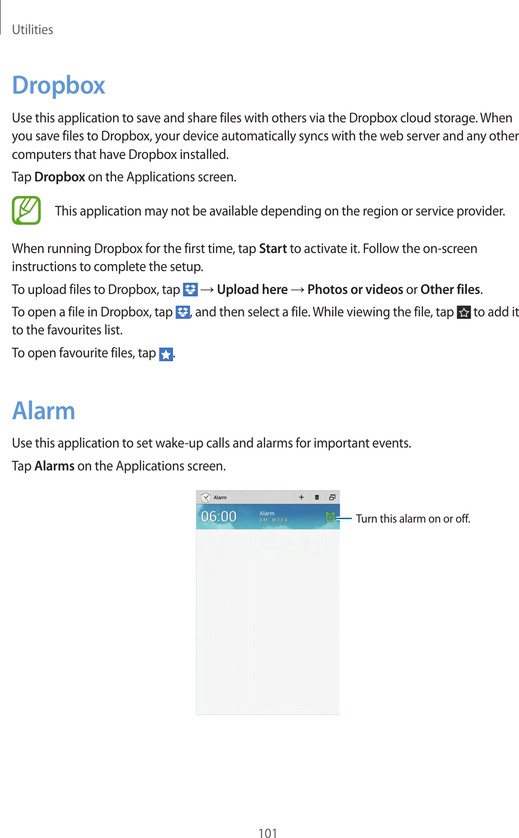 Utilities101DropboxUse this application to save and share files with others via the Dropbox cloud storage. When you save files to Dropbox, your device automatically syncs with the web server and any other computers that have Dropbox installed.Tap Dropbox on the Applications screen.This application may not be available depending on the region or service provider.When running Dropbox for the first time, tap Start to activate it. Follow the on-screen instructions to complete the setup.To upload files to Dropbox, tap → Upload here → Photos or videos or Other files.To open a file in Dropbox, tap , and then select a file. While viewing the file, tap to add it to the favourites list.To open favourite files, tap .AlarmUse this application to set wake-up calls and alarms for important events.Tap Alarms on the Applications screen.Turn this alarm on or off.