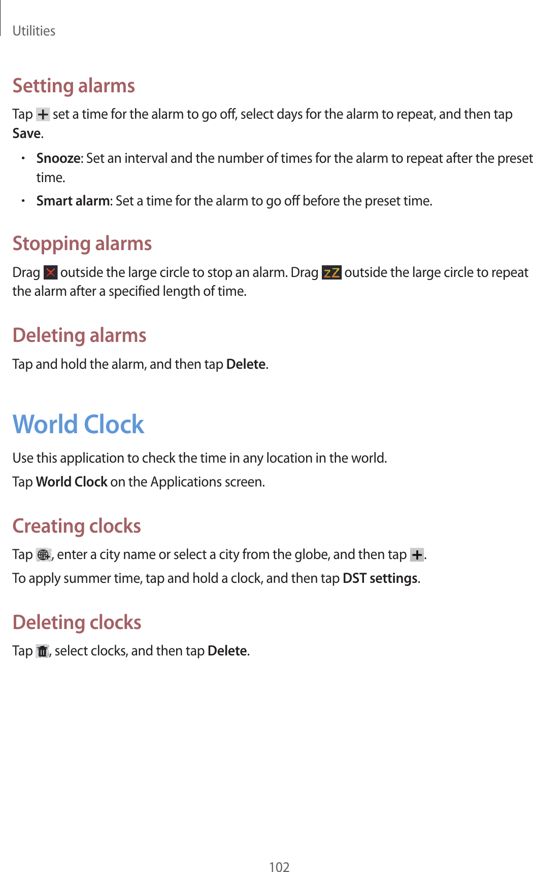 Utilities102Setting alarmsTap set a time for the alarm to go off, select days for the alarm to repeat, and then tap Save.•Snooze: Set an interval and the number of times for the alarm to repeat after the preset time.•Smart alarm: Set a time for the alarm to go off before the preset time.Stopping alarmsDrag outside the large circle to stop an alarm. Drag outside the large circle to repeat the alarm after a specified length of time.Deleting alarmsTap and hold the alarm, and then tap Delete.World ClockUse this application to check the time in any location in the world.Tap World Clock on the Applications screen.Creating clocksTap , enter a city name or select a city from the globe, and then tap .To apply summer time, tap and hold a clock, and then tap DST settings.Deleting clocksTap , select clocks, and then tap Delete.
