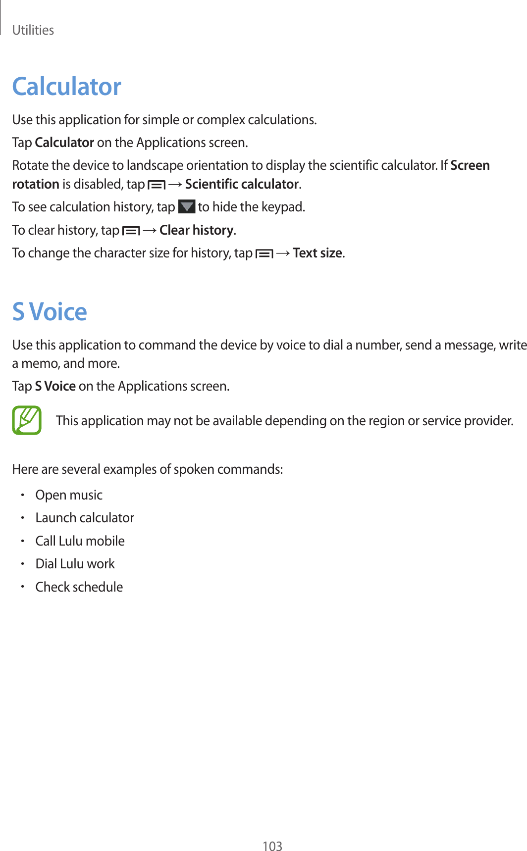 Utilities103CalculatorUse this application for simple or complex calculations.Tap Calculator on the Applications screen.Rotate the device to landscape orientation to display the scientific calculator. If Screen rotation is disabled, tap → Scientific calculator.To see calculation history, tap to hide the keypad.To clear history, tap → Clear history.To change the character size for history, tap → Text size.S VoiceUse this application to command the device by voice to dial a number, send a message, write a memo, and more.Tap S Voice on the Applications screen.This application may not be available depending on the region or service provider.Here are several examples of spoken commands:•Open music•Launch calculator•Call Lulu mobile•Dial Lulu work•Check schedule