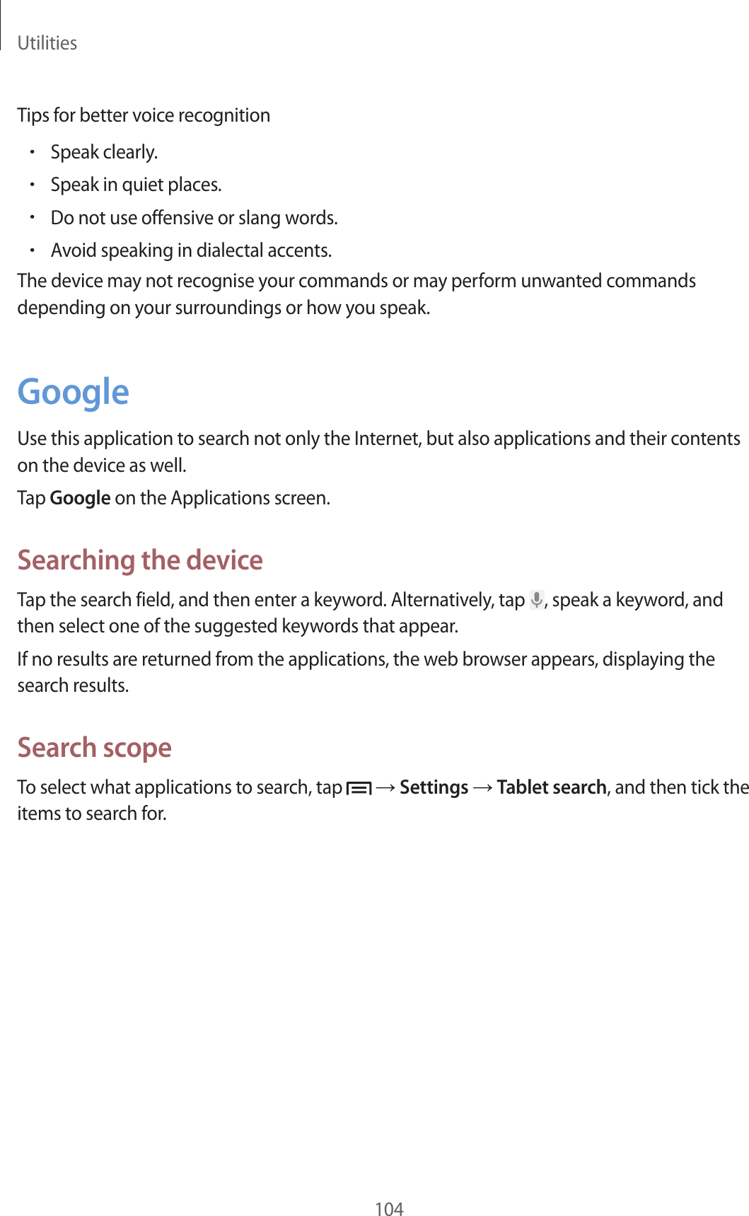 Utilities104Tips for better voice recognition•Speak clearly.•Speak in quiet places.•Do not use offensive or slang words.•Avoid speaking in dialectal accents.The device may not recognise your commands or may perform unwanted commands depending on your surroundings or how you speak.GoogleUse this application to search not only the Internet, but also applications and their contents on the device as well.Tap Google on the Applications screen.Searching the deviceTap the search field, and then enter a keyword. Alternatively, tap , speak a keyword, and then select one of the suggested keywords that appear.If no results are returned from the applications, the web browser appears, displaying the search results.Search scopeTo select what applications to search, tap → Settings → Tablet search, and then tick the items to search for.