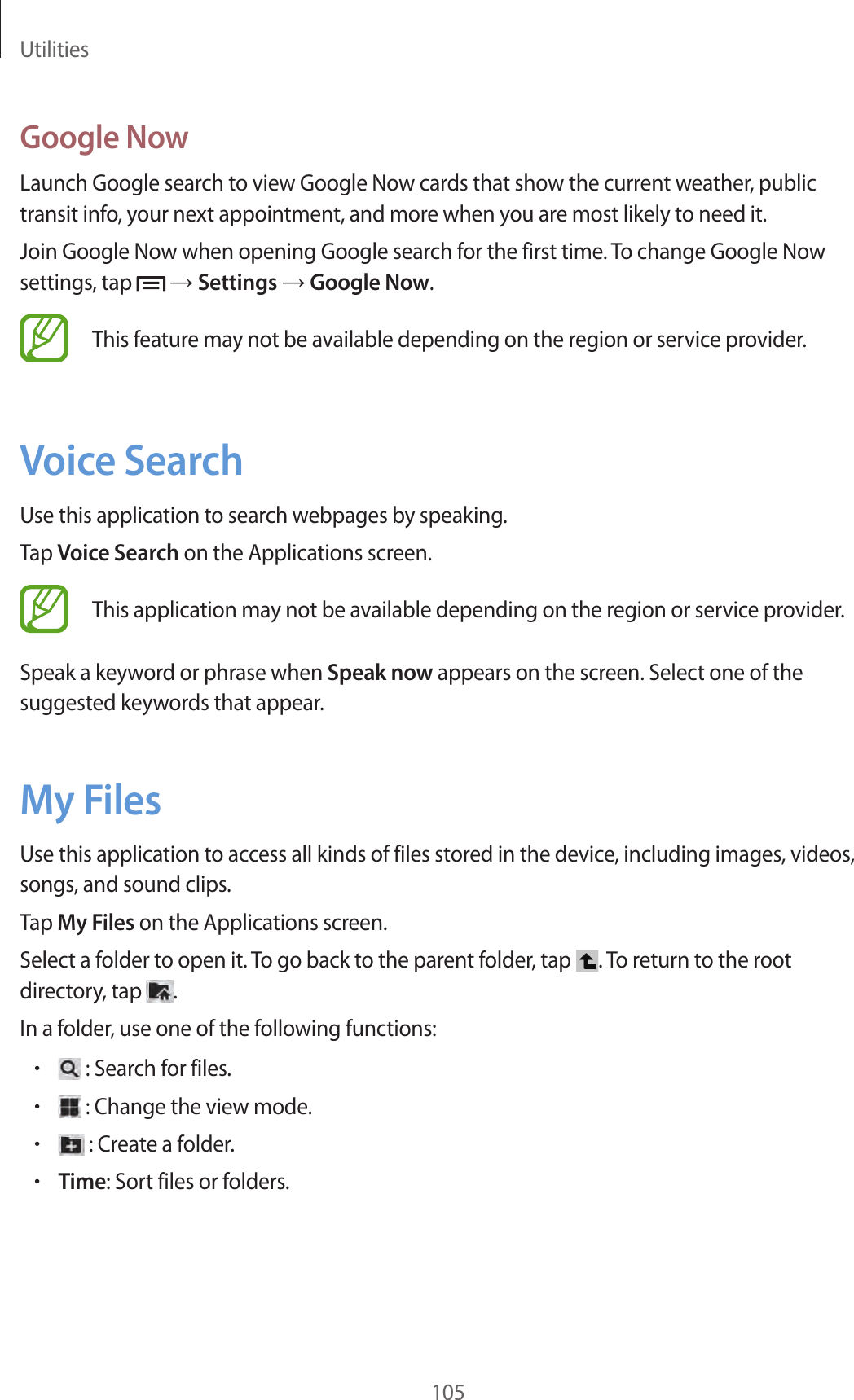 Utilities105Google NowLaunch Google search to view Google Now cards that show the current weather, public transit info, your next appointment, and more when you are most likely to need it.Join Google Now when opening Google search for the first time. To change Google Now settings, tap → Settings → Google Now.This feature may not be available depending on the region or service provider.Voice SearchUse this application to search webpages by speaking.Tap Voice Search on the Applications screen.This application may not be available depending on the region or service provider.Speak a keyword or phrase when Speak now appears on the screen. Select one of the suggested keywords that appear.My FilesUse this application to access all kinds of files stored in the device, including images, videos, songs, and sound clips.Tap My Files on the Applications screen.Select a folder to open it. To go back to the parent folder, tap . To return to the root directory, tap .In a folder, use one of the following functions:• : Search for files.• : Change the view mode.• : Create a folder.•Time: Sort files or folders.