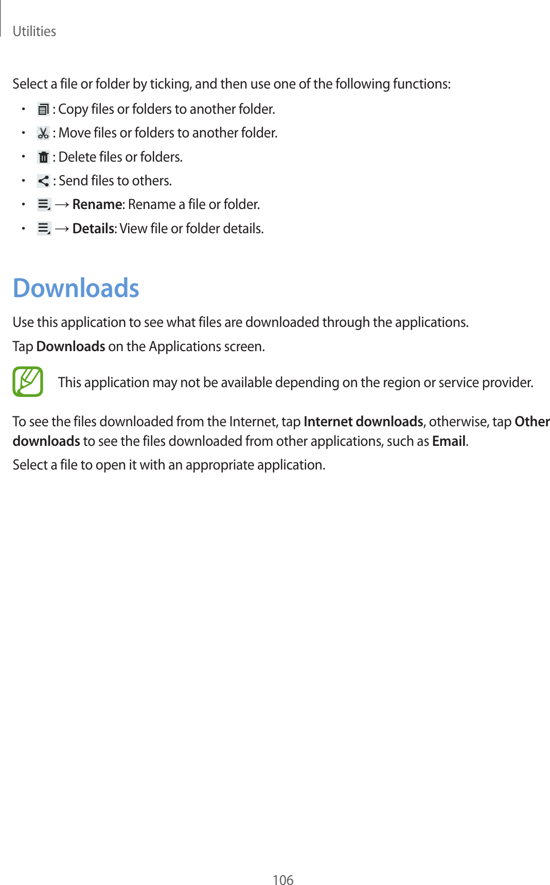 Utilities106Select a file or folder by ticking, and then use one of the following functions:• : Copy files or folders to another folder.• : Move files or folders to another folder.• : Delete files or folders.• : Send files to others.• → Rename: Rename a file or folder.• → Details: View file or folder details.DownloadsUse this application to see what files are downloaded through the applications.Tap Downloads on the Applications screen.This application may not be available depending on the region or service provider.To see the files downloaded from the Internet, tap Internet downloads, otherwise, tap Other downloads to see the files downloaded from other applications, such as Email.Select a file to open it with an appropriate application.