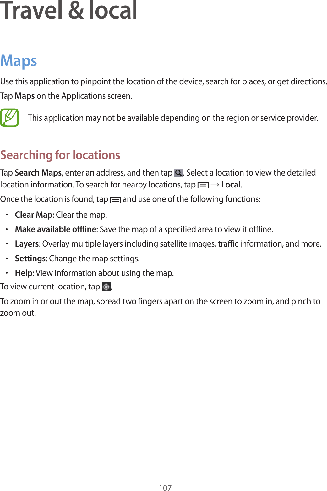 107Travel & localMapsUse this application to pinpoint the location of the device, search for places, or get directions.Tap Maps on the Applications screen.This application may not be available depending on the region or service provider.Searching for locationsTap Search Maps, enter an address, and then tap . Select a location to view the detailed location information. To search for nearby locations, tap → Local.Once the location is found, tap and use one of the following functions:•Clear Map: Clear the map.•Make available offline: Save the map of a specified area to view it offline.•Layers: Overlay multiple layers including satellite images, traffic information, and more.•Settings: Change the map settings.•Help: View information about using the map.To view current location, tap .To zoom in or out the map, spread two fingers apart on the screen to zoom in, and pinch to zoom out.