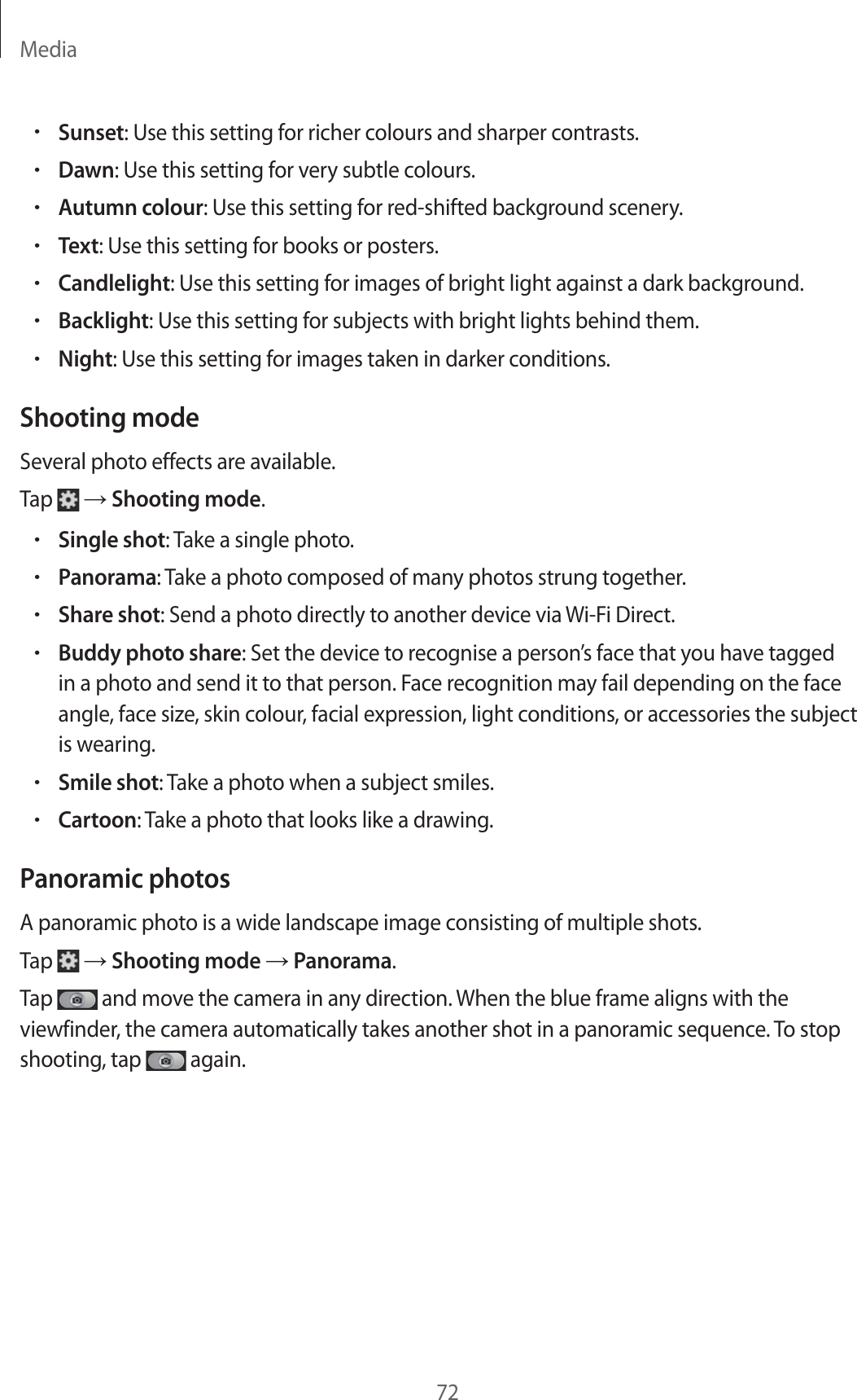 Media72•Sunset: Use this setting for richer colours and sharper contrasts.•Dawn: Use this setting for very subtle colours.•Autumn colour: Use this setting for red-shifted background scenery.•Text: Use this setting for books or posters.•Candlelight: Use this setting for images of bright light against a dark background.•Backlight: Use this setting for subjects with bright lights behind them.•Night: Use this setting for images taken in darker conditions.Shooting modeSeveral photo effects are available.Tap → Shooting mode.•Single shot: Take a single photo.•Panorama: Take a photo composed of many photos strung together.•Share shot: Send a photo directly to another device via Wi-Fi Direct.•Buddy photo share: Set the device to recognise a person’s face that you have tagged in a photo and send it to that person. Face recognition may fail depending on the face angle, face size, skin colour, facial expression, light conditions, or accessories the subject is wearing.•Smile shot: Take a photo when a subject smiles.•Cartoon: Take a photo that looks like a drawing.Panoramic photosA panoramic photo is a wide landscape image consisting of multiple shots.Tap → Shooting mode → Panorama.Tap and move the camera in any direction. When the blue frame aligns with the viewfinder, the camera automatically takes another shot in a panoramic sequence. To stop shooting, tap again.