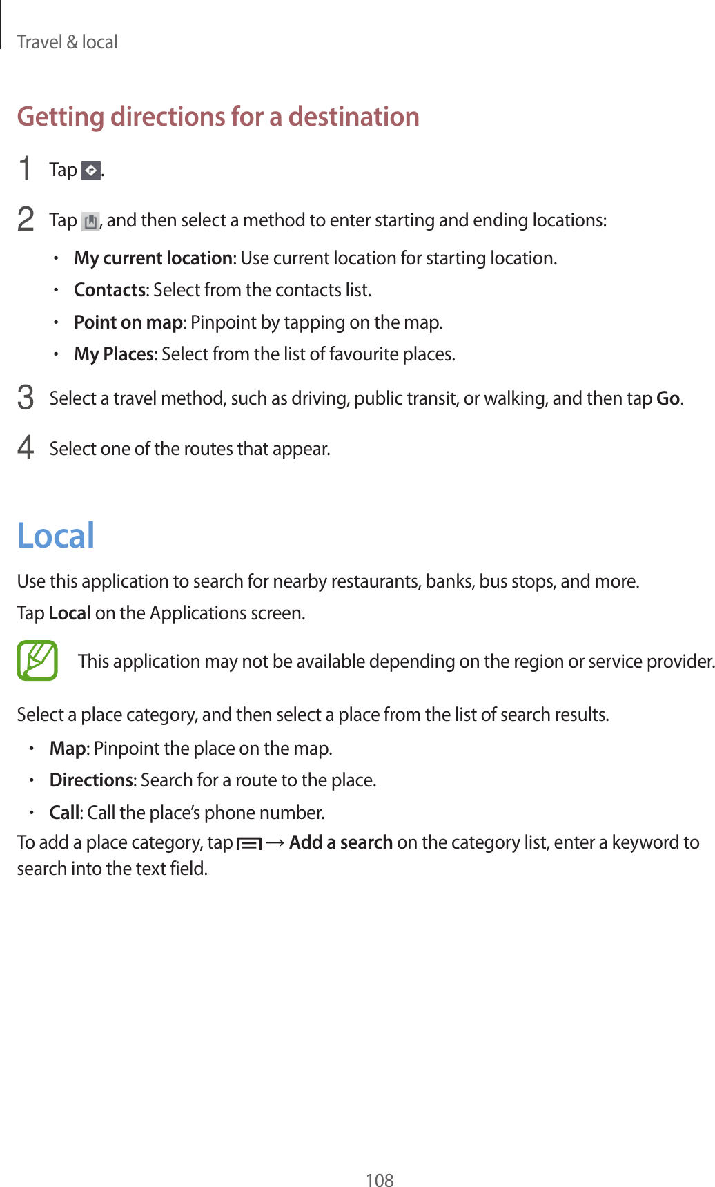 Travel & local108Getting directions for a destination1 Tap .2 Tap , and then select a method to enter starting and ending locations:•My current location: Use current location for starting location.•Contacts: Select from the contacts list.•Point on map: Pinpoint by tapping on the map.•My Places: Select from the list of favourite places.3 Select a travel method, such as driving, public transit, or walking, and then tap Go.4 Select one of the routes that appear.LocalUse this application to search for nearby restaurants, banks, bus stops, and more.Tap Local on the Applications screen.This application may not be available depending on the region or service provider.Select a place category, and then select a place from the list of search results.•Map: Pinpoint the place on the map.•Directions: Search for a route to the place.•Call: Call the place’s phone number.To add a place category, tap → Add a search on the category list, enter a keyword to search into the text field.