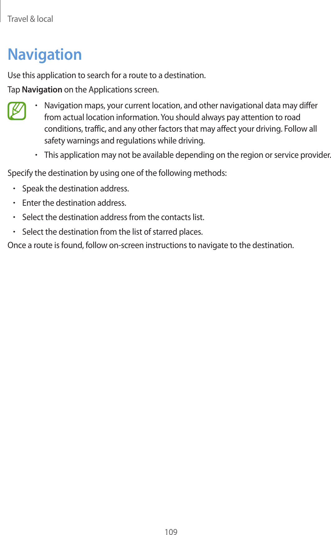 Travel & local109NavigationUse this application to search for a route to a destination.Tap Navigation on the Applications screen.•Navigation maps, your current location, and other navigational data may differ from actual location information. You should always pay attention to road conditions, traffic, and any other factors that may affect your driving. Follow all safety warnings and regulations while driving.•This application may not be available depending on the region or service provider.Specify the destination by using one of the following methods:•Speak the destination address.•Enter the destination address.•Select the destination address from the contacts list.•Select the destination from the list of starred places.Once a route is found, follow on-screen instructions to navigate to the destination.