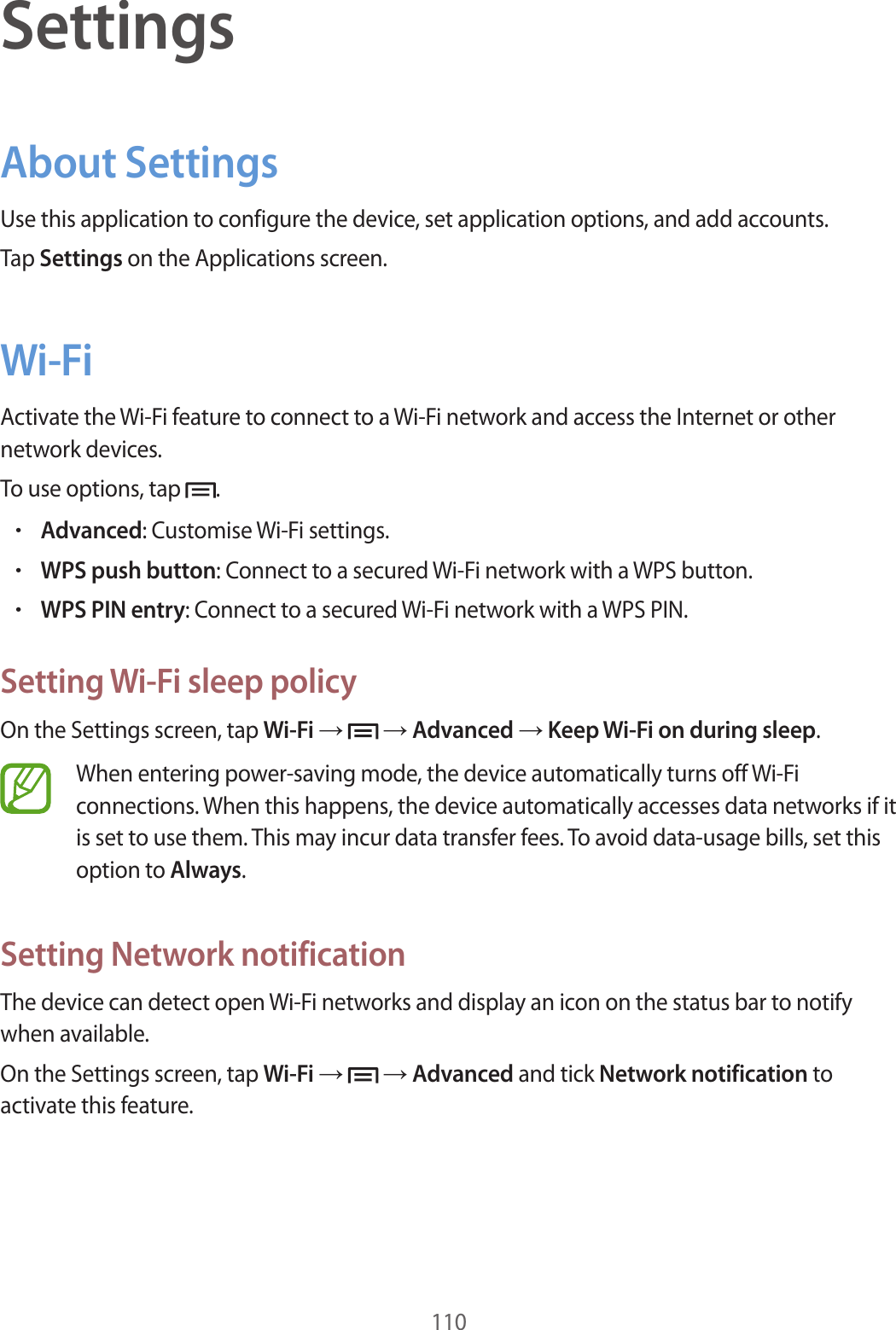 110SettingsAbout SettingsUse this application to configure the device, set application options, and add accounts.Tap Settings on the Applications screen.Wi-FiActivate the Wi-Fi feature to connect to a Wi-Fi network and access the Internet or other network devices.To use options, tap .•Advanced: Customise Wi-Fi settings.•WPS push button: Connect to a secured Wi-Fi network with a WPS button.•WPS PIN entry: Connect to a secured Wi-Fi network with a WPS PIN.Setting Wi-Fi sleep policyOn the Settings screen, tap Wi-Fi → → Advanced → Keep Wi-Fi on during sleep.When entering power-saving mode, the device automatically turns off Wi-Fi connections. When this happens, the device automatically accesses data networks if it is set to use them. This may incur data transfer fees. To avoid data-usage bills, set this option to Always.Setting Network notificationThe device can detect open Wi-Fi networks and display an icon on the status bar to notify when available.On the Settings screen, tap Wi-Fi → → Advanced and tick Network notification to activate this feature.