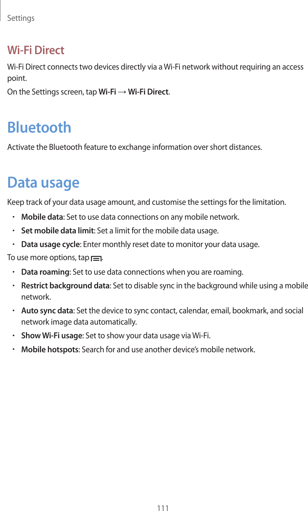 Settings111Wi-Fi DirectWi-Fi Direct connects two devices directly via a Wi-Fi network without requiring an access point.On the Settings screen, tap Wi-Fi → Wi-Fi Direct.BluetoothActivate the Bluetooth feature to exchange information over short distances.Data usageKeep track of your data usage amount, and customise the settings for the limitation.•Mobile data: Set to use data connections on any mobile network.•Set mobile data limit: Set a limit for the mobile data usage.•Data usage cycle: Enter monthly reset date to monitor your data usage.To use more options, tap .•Data roaming: Set to use data connections when you are roaming.•Restrict background data: Set to disable sync in the background while using a mobile network.•Auto sync data: Set the device to sync contact, calendar, email, bookmark, and social network image data automatically.•Show Wi-Fi usage: Set to show your data usage via Wi-Fi.•Mobile hotspots: Search for and use another device’s mobile network.