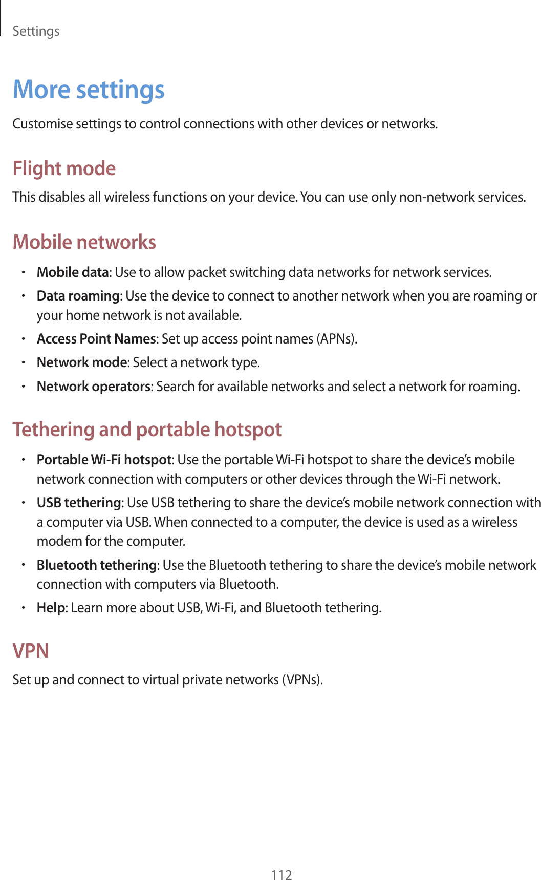 Settings112More settingsCustomise settings to control connections with other devices or networks.Flight modeThis disables all wireless functions on your device. You can use only non-network services.Mobile networks•Mobile data: Use to allow packet switching data networks for network services.•Data roaming: Use the device to connect to another network when you are roaming or your home network is not available.•Access Point Names: Set up access point names (APNs).•Network mode: Select a network type.•Network operators: Search for available networks and select a network for roaming.Tethering and portable hotspot•Portable Wi-Fi hotspot: Use the portable Wi-Fi hotspot to share the device’s mobile network connection with computers or other devices through the Wi-Fi network.•USB tethering: Use USB tethering to share the device’s mobile network connection with a computer via USB. When connected to a computer, the device is used as a wireless modem for the computer.•Bluetooth tethering: Use the Bluetooth tethering to share the device’s mobile network connection with computers via Bluetooth.•Help: Learn more about USB, Wi-Fi, and Bluetooth tethering.VPNSet up and connect to virtual private networks (VPNs).