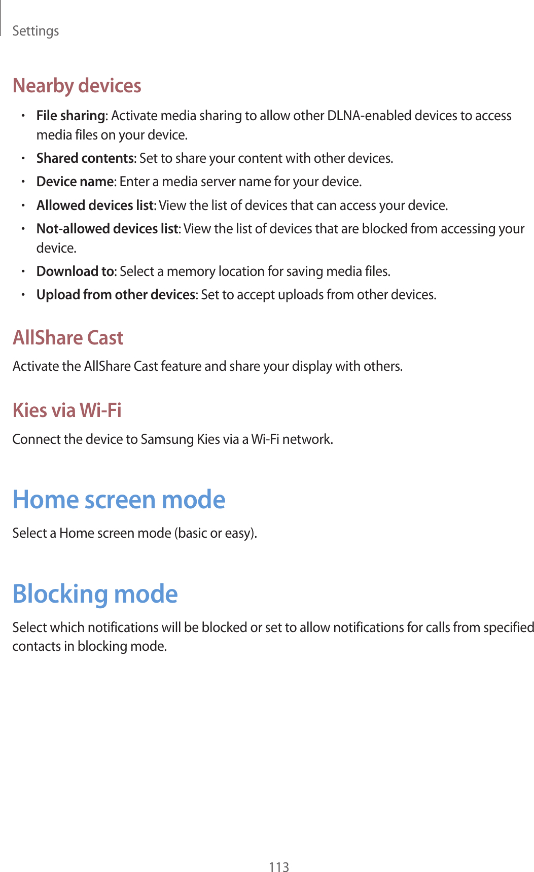 Settings113Nearby devices•File sharing: Activate media sharing to allow other DLNA-enabled devices to access media files on your device.•Shared contents: Set to share your content with other devices.•Device name: Enter a media server name for your device.•Allowed devices list: View the list of devices that can access your device.•Not-allowed devices list: View the list of devices that are blocked from accessing your device.•Download to: Select a memory location for saving media files.•Upload from other devices: Set to accept uploads from other devices.AllShare CastActivate the AllShare Cast feature and share your display with others.Kies via Wi-FiConnect the device to Samsung Kies via a Wi-Fi network.Home screen modeSelect a Home screen mode (basic or easy).Blocking modeSelect which notifications will be blocked or set to allow notifications for calls from specified contacts in blocking mode.