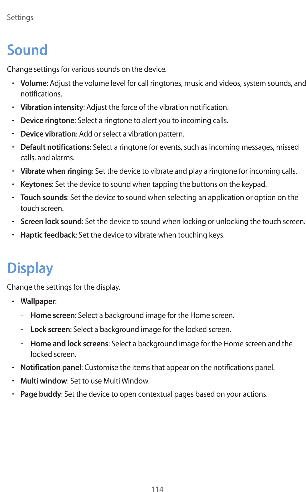 Settings114SoundChange settings for various sounds on the device.•Volume: Adjust the volume level for call ringtones, music and videos, system sounds, and notifications.•Vibration intensity: Adjust the force of the vibration notification.•Device ringtone: Select a ringtone to alert you to incoming calls.•Device vibration: Add or select a vibration pattern.•Default notifications: Select a ringtone for events, such as incoming messages, missed calls, and alarms.•Vibrate when ringing: Set the device to vibrate and play a ringtone for incoming calls.•Keytones: Set the device to sound when tapping the buttons on the keypad.•Touch sounds: Set the device to sound when selecting an application or option on the touch screen.•Screen lock sound: Set the device to sound when locking or unlocking the touch screen.•Haptic feedback: Set the device to vibrate when touching keys.DisplayChange the settings for the display.•Wallpaper:–Home screen: Select a background image for the Home screen.–Lock screen: Select a background image for the locked screen.–Home and lock screens: Select a background image for the Home screen and the locked screen.•Notification panel: Customise the items that appear on the notifications panel.•Multi window: Set to use Multi Window.•Page buddy: Set the device to open contextual pages based on your actions.