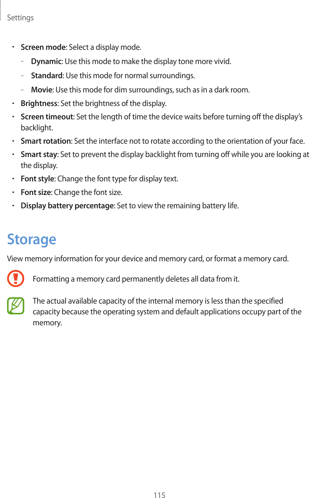 Settings115•Screen mode: Select a display mode.–Dynamic: Use this mode to make the display tone more vivid.–Standard: Use this mode for normal surroundings.–Movie: Use this mode for dim surroundings, such as in a dark room.•Brightness: Set the brightness of the display.•Screen timeout: Set the length of time the device waits before turning off the display’s backlight.•Smart rotation: Set the interface not to rotate according to the orientation of your face.•Smart stay: Set to prevent the display backlight from turning off while you are looking at the display.•Font style: Change the font type for display text.•Font size: Change the font size.•Display battery percentage: Set to view the remaining battery life.StorageView memory information for your device and memory card, or format a memory card.Formatting a memory card permanently deletes all data from it.The actual available capacity of the internal memory is less than the specified capacity because the operating system and default applications occupy part of the memory.