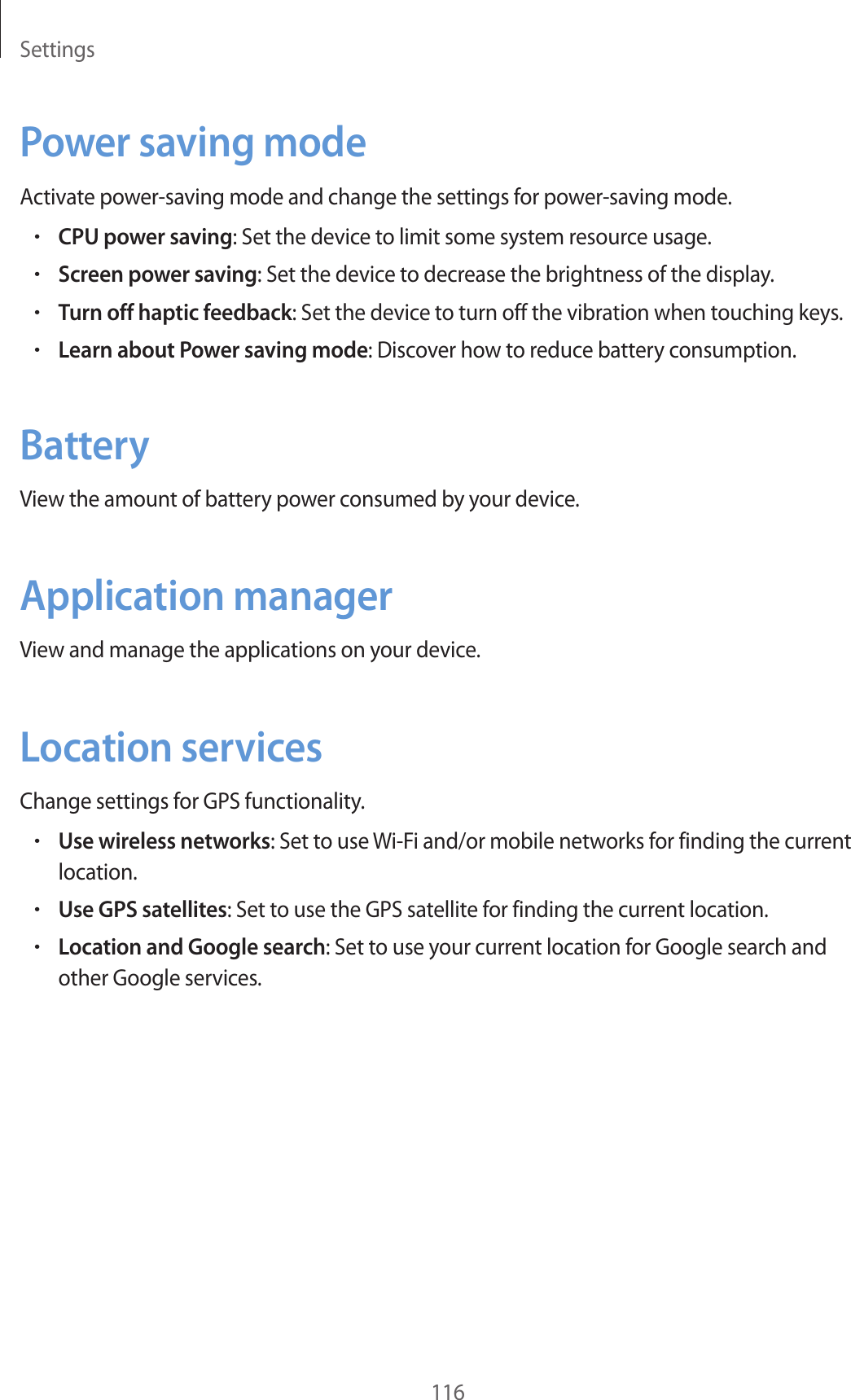 Settings116Power saving modeActivate power-saving mode and change the settings for power-saving mode.•CPU power saving: Set the device to limit some system resource usage.•Screen power saving: Set the device to decrease the brightness of the display.•Turn off haptic feedback: Set the device to turn off the vibration when touching keys.•Learn about Power saving mode: Discover how to reduce battery consumption.BatteryView the amount of battery power consumed by your device.Application managerView and manage the applications on your device.Location servicesChange settings for GPS functionality.•Use wireless networks: Set to use Wi-Fi and/or mobile networks for finding the current location.•Use GPS satellites: Set to use the GPS satellite for finding the current location.•Location and Google search: Set to use your current location for Google search and other Google services.