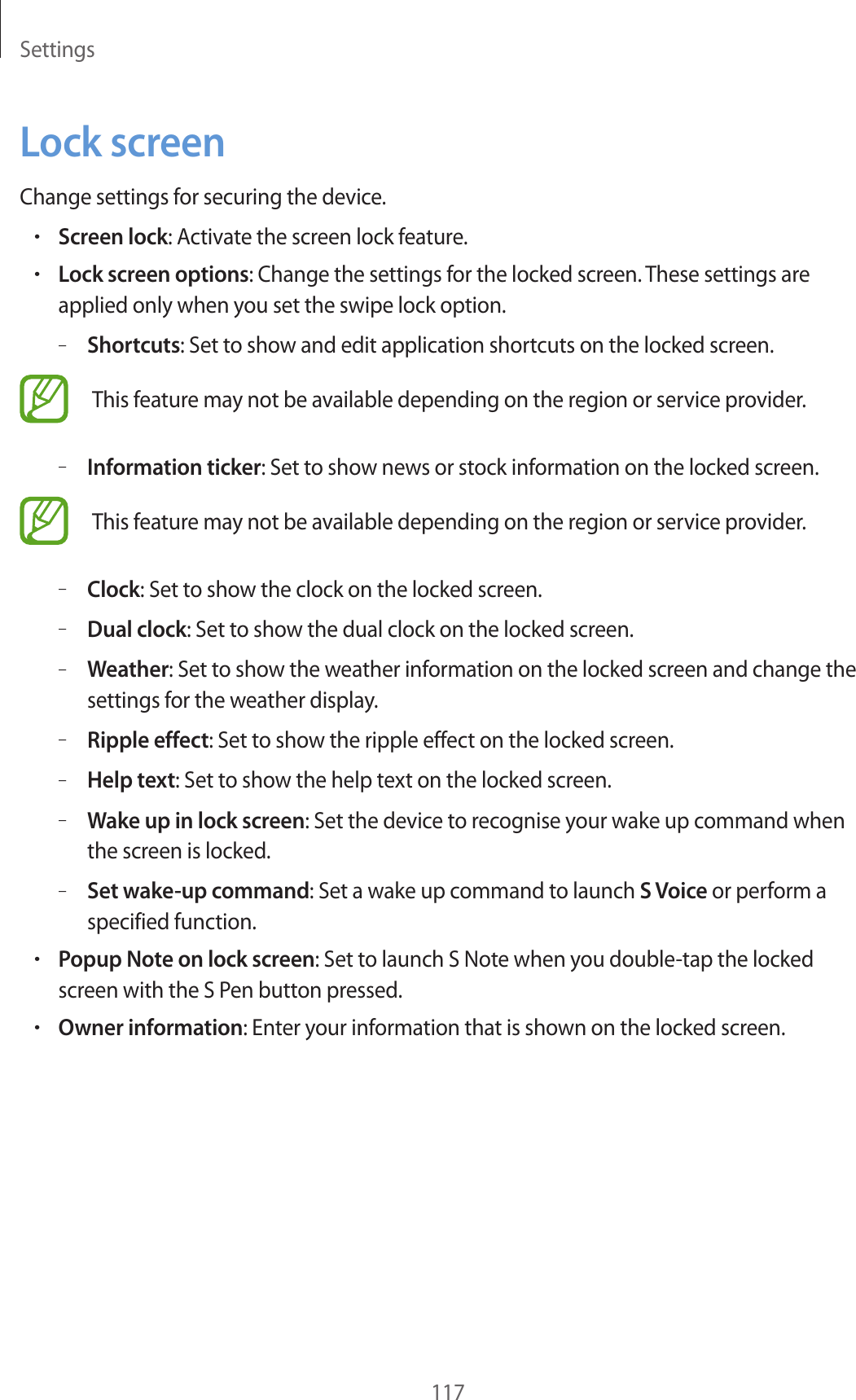 Settings117Lock screenChange settings for securing the device.•Screen lock: Activate the screen lock feature.•Lock screen options: Change the settings for the locked screen. These settings are applied only when you set the swipe lock option.–Shortcuts: Set to show and edit application shortcuts on the locked screen.This feature may not be available depending on the region or service provider.–Information ticker: Set to show news or stock information on the locked screen.This feature may not be available depending on the region or service provider.–Clock: Set to show the clock on the locked screen.–Dual clock: Set to show the dual clock on the locked screen.–Weather: Set to show the weather information on the locked screen and change the settings for the weather display.–Ripple effect: Set to show the ripple effect on the locked screen.–Help text: Set to show the help text on the locked screen.–Wake up in lock screen: Set the device to recognise your wake up command when the screen is locked.–Set wake-up command: Set a wake up command to launch S Voice or perform a specified function.•Popup Note on lock screen: Set to launch S Note when you double-tap the locked screen with the S Pen button pressed.•Owner information: Enter your information that is shown on the locked screen.