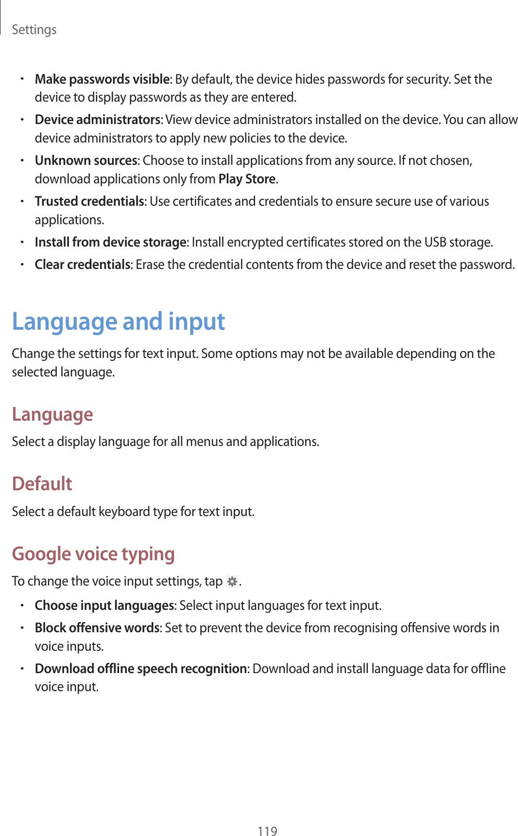 Settings119•Make passwords visible: By default, the device hides passwords for security. Set the device to display passwords as they are entered.•Device administrators: View device administrators installed on the device. You can allow device administrators to apply new policies to the device.•Unknown sources: Choose to install applications from any source. If not chosen, download applications only from Play Store.•Trusted credentials: Use certificates and credentials to ensure secure use of various applications.•Install from device storage: Install encrypted certificates stored on the USB storage.•Clear credentials: Erase the credential contents from the device and reset the password.Language and inputChange the settings for text input. Some options may not be available depending on the selected language.LanguageSelect a display language for all menus and applications.DefaultSelect a default keyboard type for text input.Google voice typingTo change the voice input settings, tap .•Choose input languages: Select input languages for text input.•Block offensive words: Set to prevent the device from recognising offensive words in voice inputs.•Download offline speech recognition: Download and install language data for offline voice input.