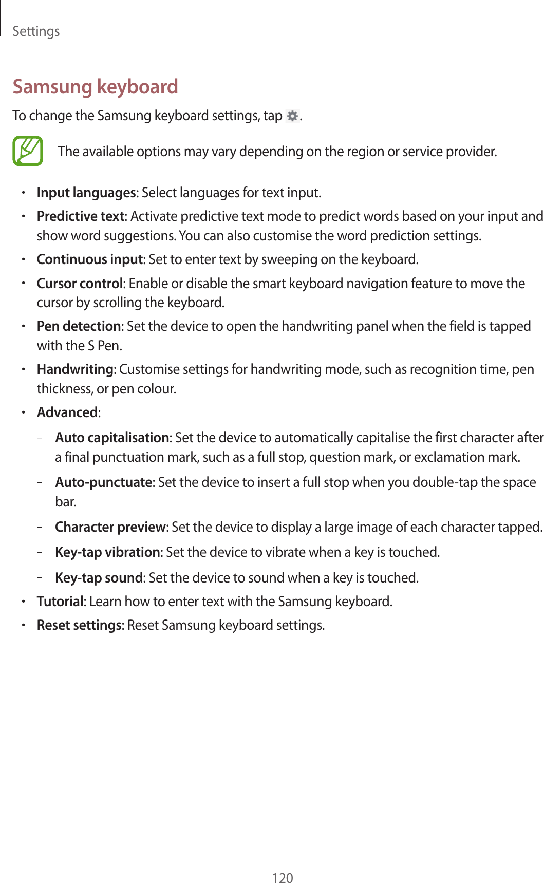 Settings120Samsung keyboardTo change the Samsung keyboard settings, tap .The available options may vary depending on the region or service provider.•Input languages: Select languages for text input.•Predictive text: Activate predictive text mode to predict words based on your input and show word suggestions. You can also customise the word prediction settings.•Continuous input: Set to enter text by sweeping on the keyboard.•Cursor control: Enable or disable the smart keyboard navigation feature to move the cursor by scrolling the keyboard.•Pen detection: Set the device to open the handwriting panel when the field is tapped with the S Pen.•Handwriting: Customise settings for handwriting mode, such as recognition time, pen thickness, or pen colour.•Advanced:–Auto capitalisation: Set the device to automatically capitalise the first character after a final punctuation mark, such as a full stop, question mark, or exclamation mark.–Auto-punctuate: Set the device to insert a full stop when you double-tap the space bar.–Character preview: Set the device to display a large image of each character tapped.–Key-tap vibration: Set the device to vibrate when a key is touched.–Key-tap sound: Set the device to sound when a key is touched.•Tutorial: Learn how to enter text with the Samsung keyboard.•Reset settings: Reset Samsung keyboard settings.