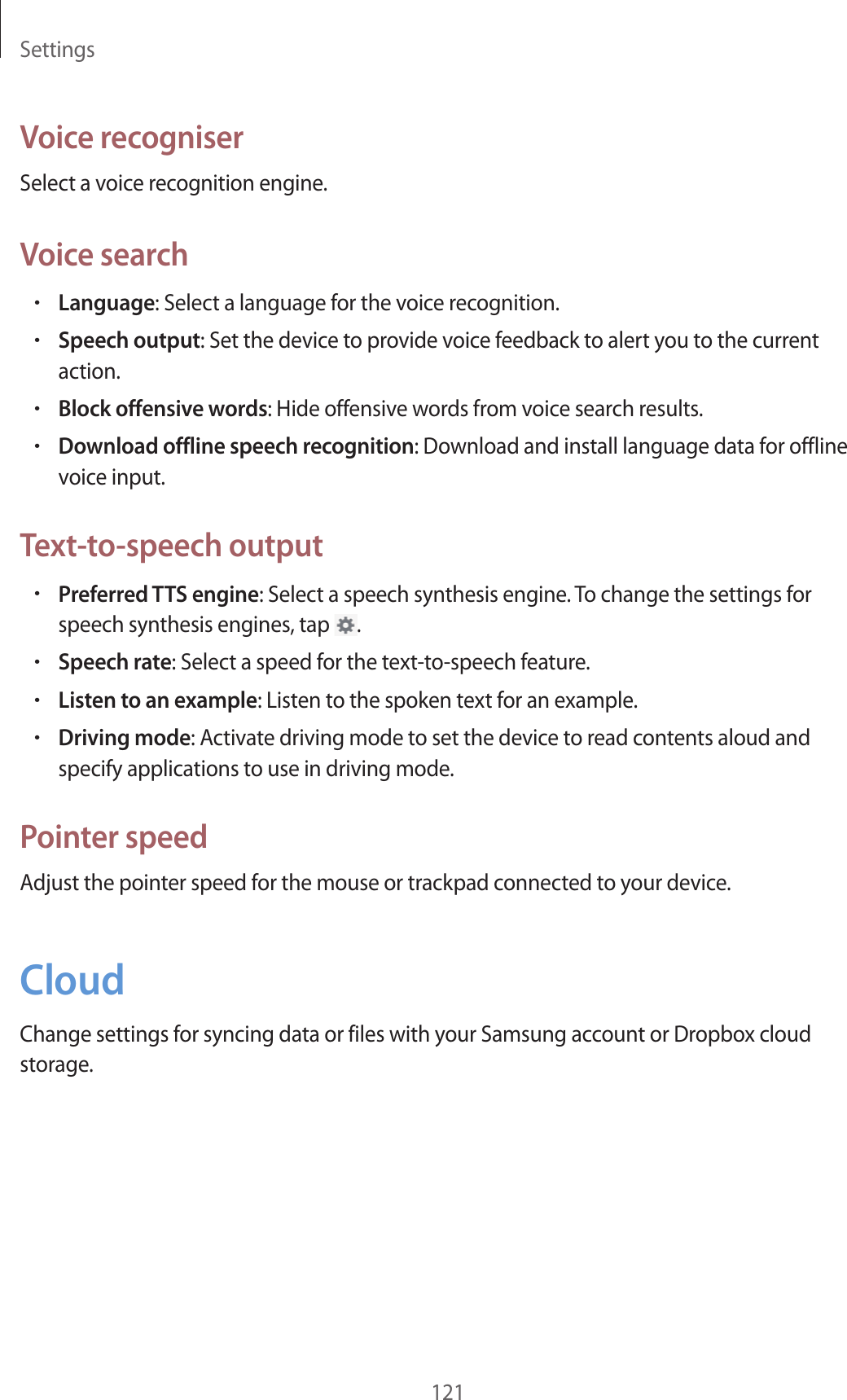 Settings121Voice recogniserSelect a voice recognition engine.Voice search•Language: Select a language for the voice recognition.•Speech output: Set the device to provide voice feedback to alert you to the current action.•Block offensive words: Hide offensive words from voice search results.•Download offline speech recognition: Download and install language data for offline voice input.Text-to-speech output•Preferred TTS engine: Select a speech synthesis engine. To change the settings for speech synthesis engines, tap .•Speech rate: Select a speed for the text-to-speech feature.•Listen to an example: Listen to the spoken text for an example.•Driving mode: Activate driving mode to set the device to read contents aloud and specify applications to use in driving mode.Pointer speedAdjust the pointer speed for the mouse or trackpad connected to your device.CloudChange settings for syncing data or files with your Samsung account or Dropbox cloud storage.