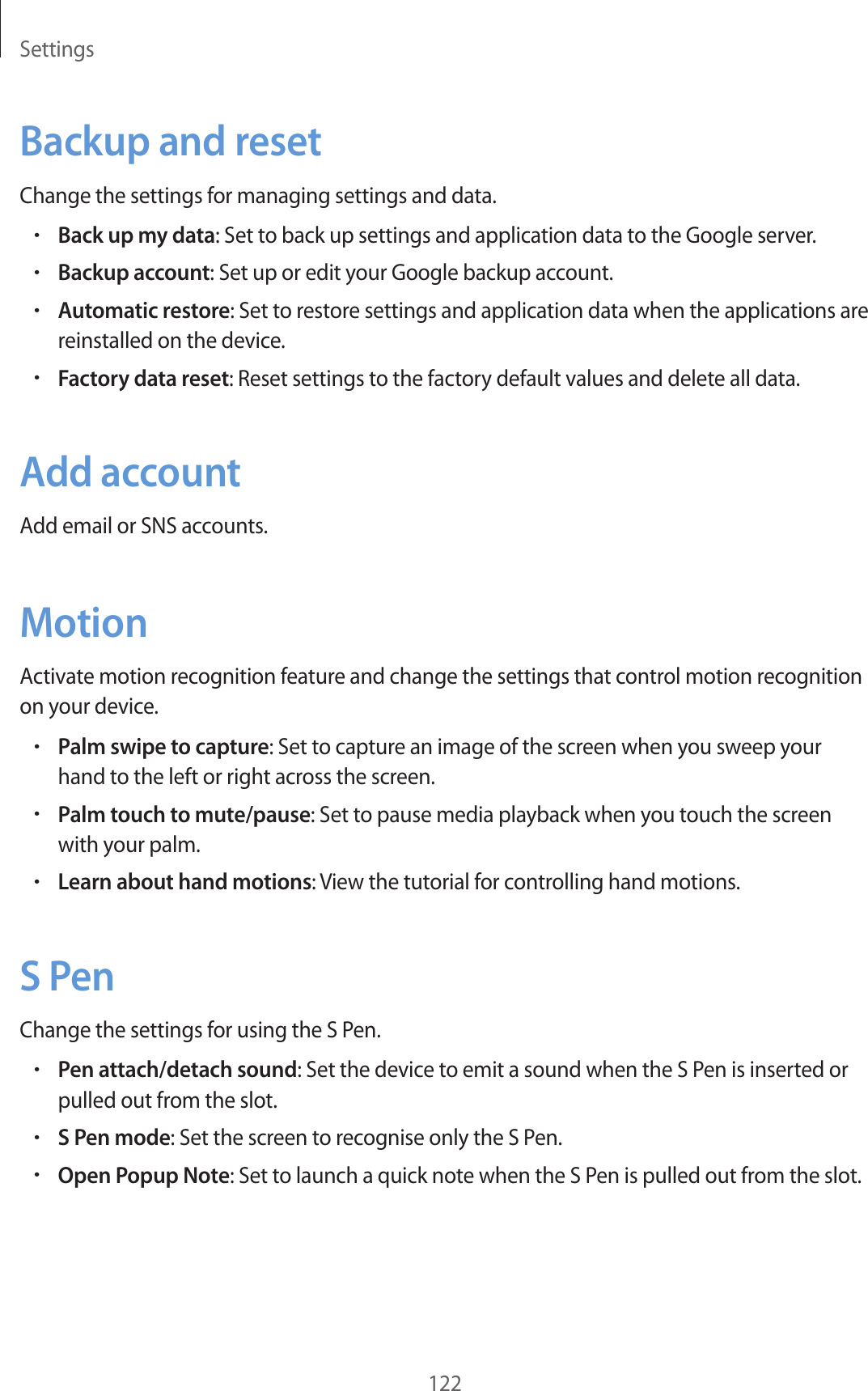 Settings122Backup and resetChange the settings for managing settings and data.•Back up my data: Set to back up settings and application data to the Google server.•Backup account: Set up or edit your Google backup account.•Automatic restore: Set to restore settings and application data when the applications are reinstalled on the device.•Factory data reset: Reset settings to the factory default values and delete all data.Add accountAdd email or SNS accounts.MotionActivate motion recognition feature and change the settings that control motion recognition on your device.•Palm swipe to capture: Set to capture an image of the screen when you sweep your hand to the left or right across the screen.•Palm touch to mute/pause: Set to pause media playback when you touch the screen with your palm.•Learn about hand motions: View the tutorial for controlling hand motions.S PenChange the settings for using the S Pen.•Pen attach/detach sound: Set the device to emit a sound when the S Pen is inserted or pulled out from the slot.•S Pen mode: Set the screen to recognise only the S Pen.•Open Popup Note: Set to launch a quick note when the S Pen is pulled out from the slot.