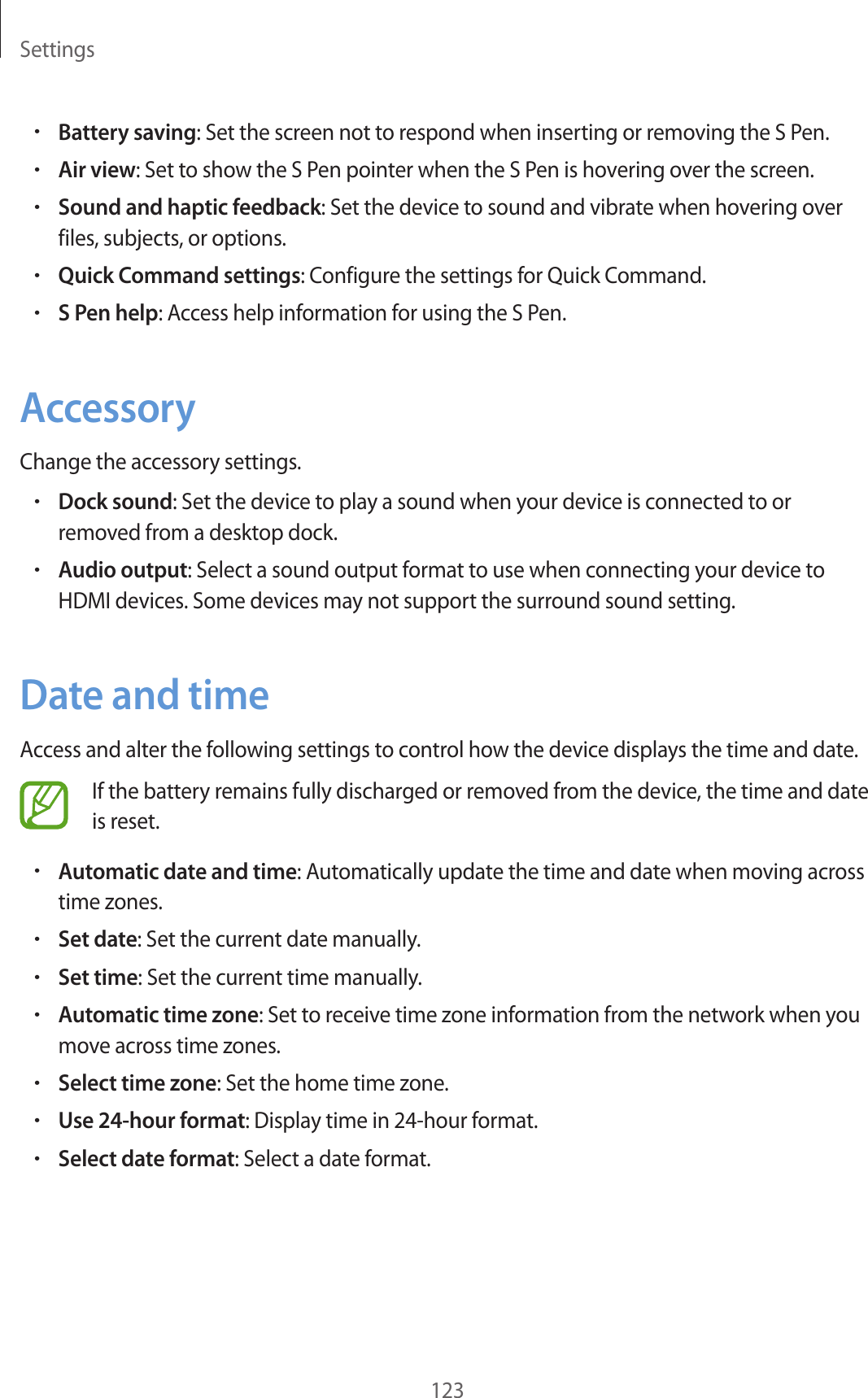 Settings123•Battery saving: Set the screen not to respond when inserting or removing the S Pen.•Air view: Set to show the S Pen pointer when the S Pen is hovering over the screen.•Sound and haptic feedback: Set the device to sound and vibrate when hovering over files, subjects, or options.•Quick Command settings: Configure the settings for Quick Command.•S Pen help: Access help information for using the S Pen.AccessoryChange the accessory settings.•Dock sound: Set the device to play a sound when your device is connected to or removed from a desktop dock.•Audio output: Select a sound output format to use when connecting your device to HDMI devices. Some devices may not support the surround sound setting.Date and timeAccess and alter the following settings to control how the device displays the time and date.If the battery remains fully discharged or removed from the device, the time and date is reset.•Automatic date and time: Automatically update the time and date when moving across time zones.•Set date: Set the current date manually.•Set time: Set the current time manually.•Automatic time zone: Set to receive time zone information from the network when you move across time zones.•Select time zone: Set the home time zone.•Use 24-hour format: Display time in 24-hour format.•Select date format: Select a date format.
