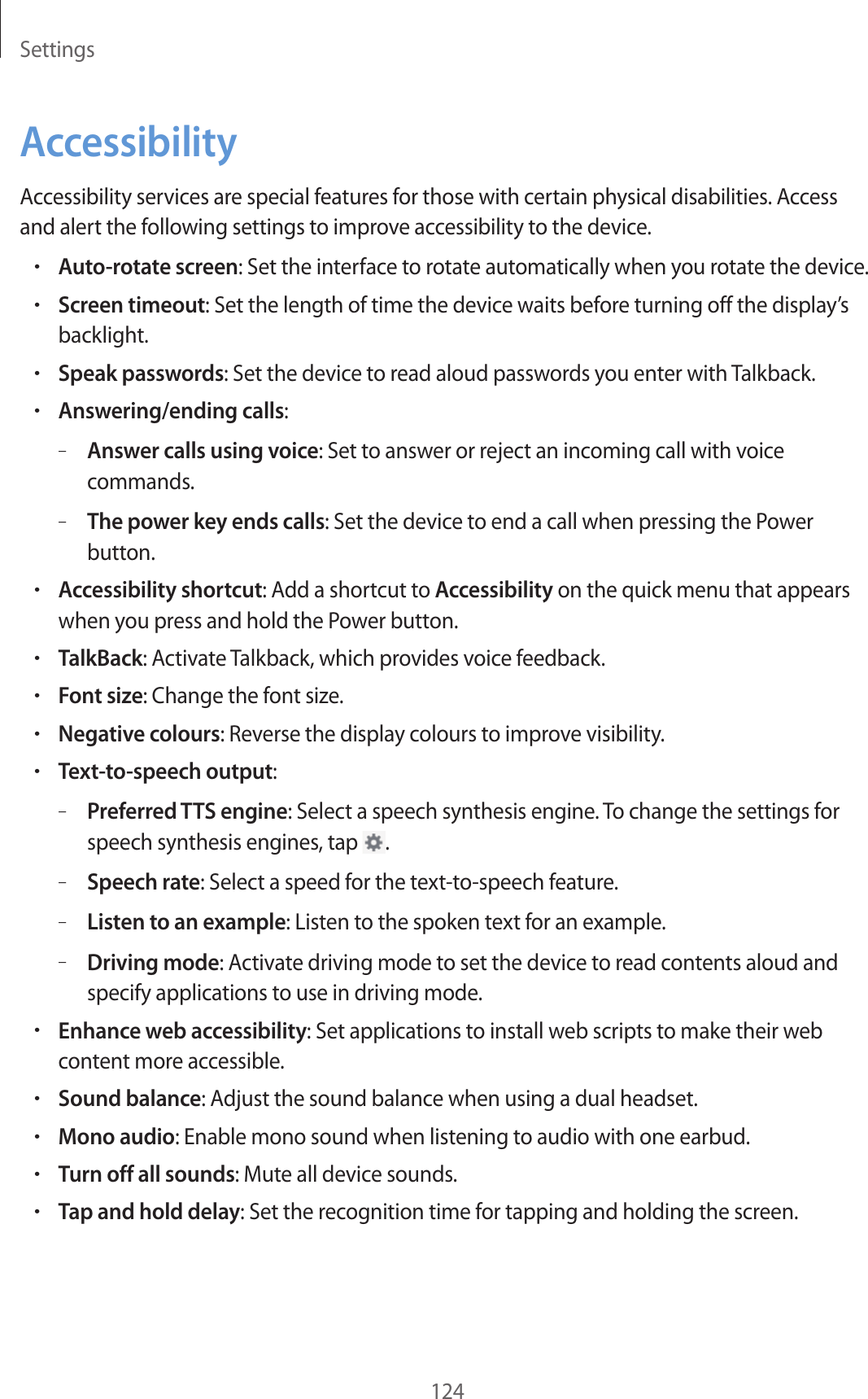 Settings124AccessibilityAccessibility services are special features for those with certain physical disabilities. Access and alert the following settings to improve accessibility to the device.•Auto-rotate screen: Set the interface to rotate automatically when you rotate the device.•Screen timeout: Set the length of time the device waits before turning off the display’s backlight.•Speak passwords: Set the device to read aloud passwords you enter with Talkback.•Answering/ending calls:–Answer calls using voice: Set to answer or reject an incoming call with voice commands.–The power key ends calls: Set the device to end a call when pressing the Power button.•Accessibility shortcut: Add a shortcut to Accessibility on the quick menu that appears when you press and hold the Power button.•TalkBack: Activate Talkback, which provides voice feedback.•Font size: Change the font size.•Negative colours: Reverse the display colours to improve visibility.•Text-to-speech output:–Preferred TTS engine: Select a speech synthesis engine. To change the settings for speech synthesis engines, tap .–Speech rate: Select a speed for the text-to-speech feature.–Listen to an example: Listen to the spoken text for an example.–Driving mode: Activate driving mode to set the device to read contents aloud and specify applications to use in driving mode.•Enhance web accessibility: Set applications to install web scripts to make their web content more accessible.•Sound balance: Adjust the sound balance when using a dual headset.•Mono audio: Enable mono sound when listening to audio with one earbud.•Turn off all sounds: Mute all device sounds.•Tap and hold delay: Set the recognition time for tapping and holding the screen.