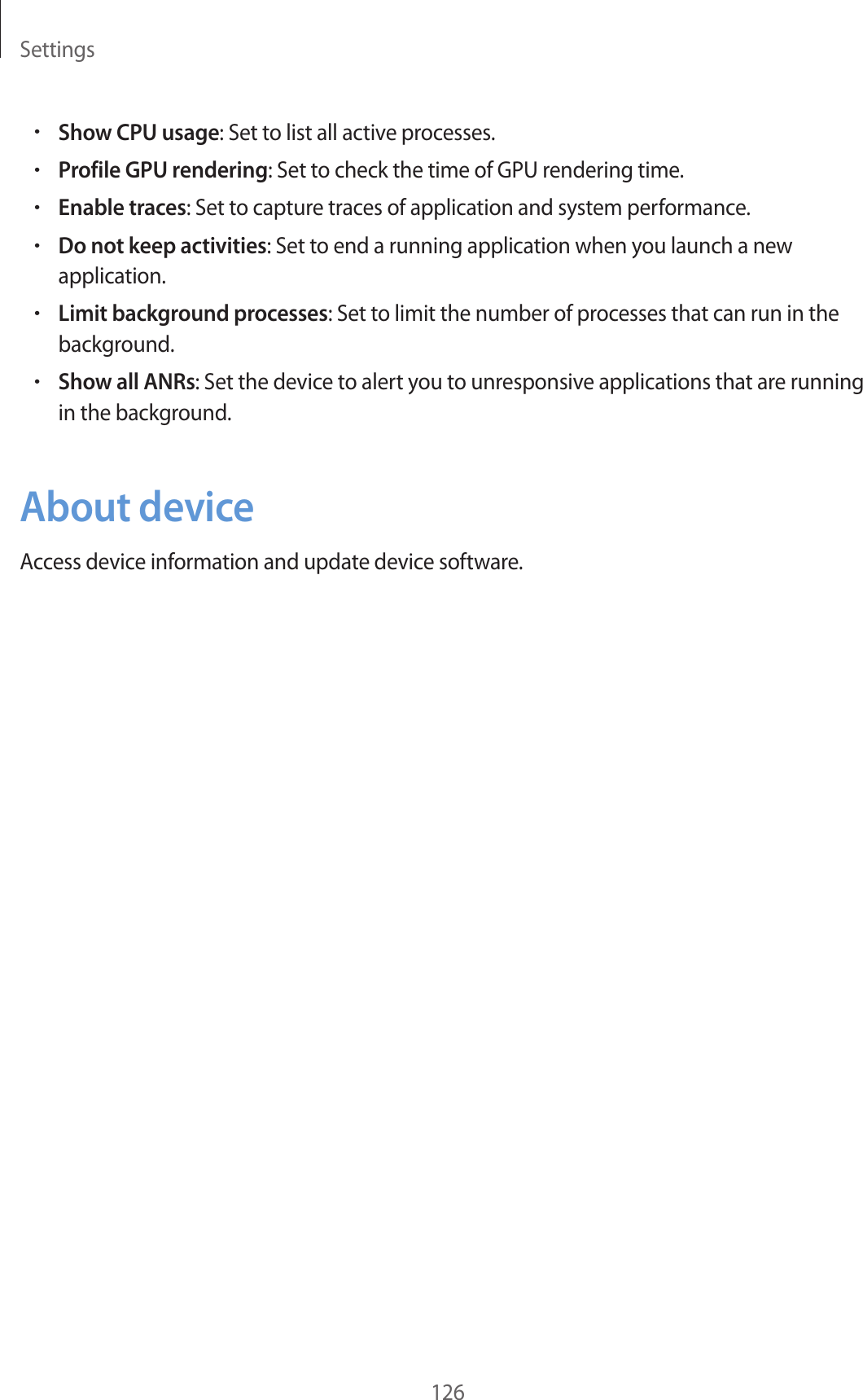 Settings126•Show CPU usage: Set to list all active processes.•Profile GPU rendering: Set to check the time of GPU rendering time.•Enable traces: Set to capture traces of application and system performance.•Do not keep activities: Set to end a running application when you launch a new application.•Limit background processes: Set to limit the number of processes that can run in the background.•Show all ANRs: Set the device to alert you to unresponsive applications that are running in the background.About deviceAccess device information and update device software.