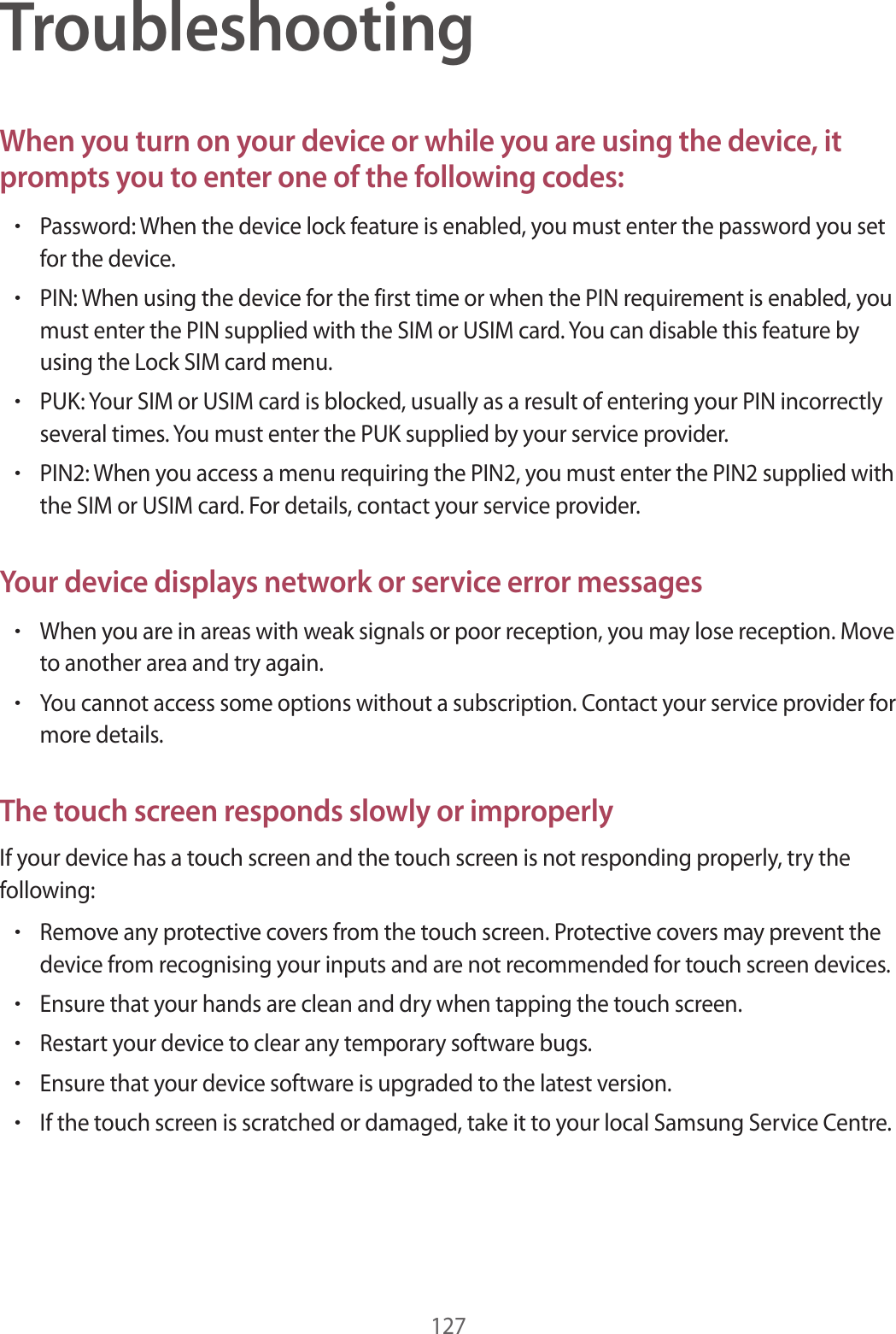 127TroubleshootingWhen you turn on your device or while you are using the device, it prompts you to enter one of the following codes:•Password: When the device lock feature is enabled, you must enter the password you set for the device.•PIN: When using the device for the first time or when the PIN requirement is enabled, you must enter the PIN supplied with the SIM or USIM card. You can disable this feature by using the Lock SIM card menu.•PUK: Your SIM or USIM card is blocked, usually as a result of entering your PIN incorrectly several times. You must enter the PUK supplied by your service provider.•PIN2: When you access a menu requiring the PIN2, you must enter the PIN2 supplied with the SIM or USIM card. For details, contact your service provider.Your device displays network or service error messages•When you are in areas with weak signals or poor reception, you may lose reception. Move to another area and try again.•You cannot access some options without a subscription. Contact your service provider for more details.The touch screen responds slowly or improperlyIf your device has a touch screen and the touch screen is not responding properly, try the following:•Remove any protective covers from the touch screen. Protective covers may prevent the device from recognising your inputs and are not recommended for touch screen devices.•Ensure that your hands are clean and dry when tapping the touch screen.•Restart your device to clear any temporary software bugs.•Ensure that your device software is upgraded to the latest version.•If the touch screen is scratched or damaged, take it to your local Samsung Service Centre.