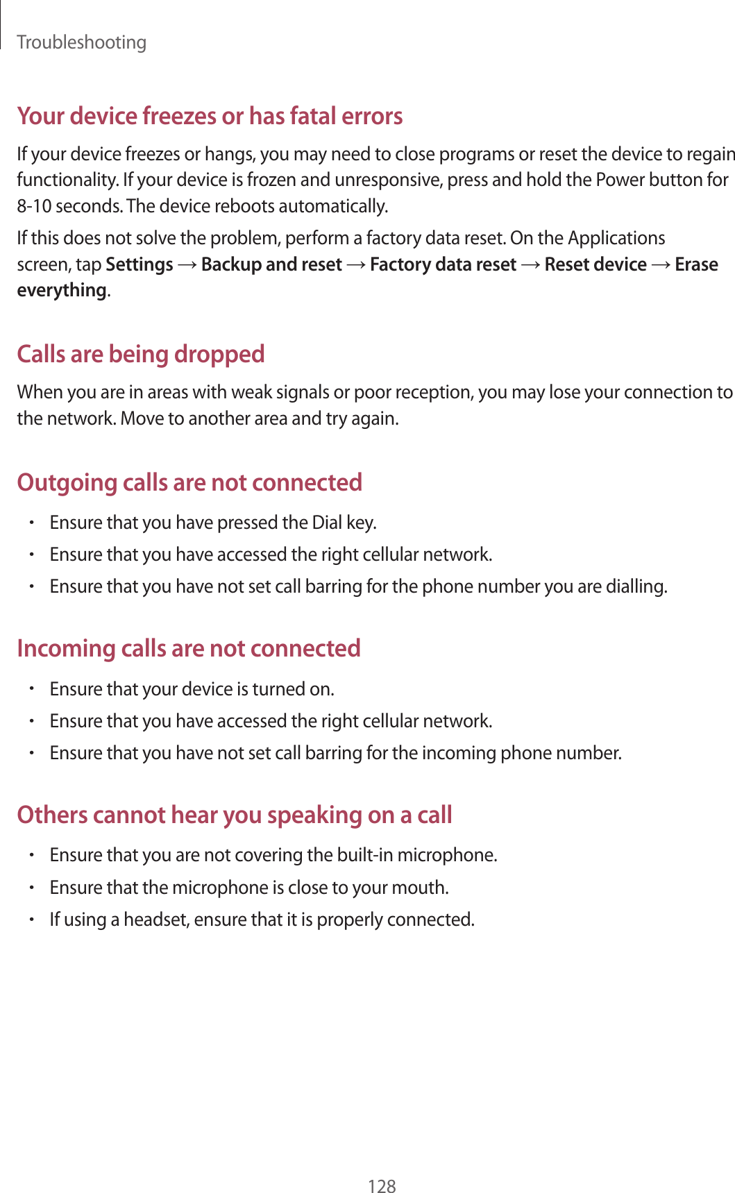 Troubleshooting128Your device freezes or has fatal errorsIf your device freezes or hangs, you may need to close programs or reset the device to regain functionality. If your device is frozen and unresponsive, press and hold the Power button for 8-10 seconds. The device reboots automatically.If this does not solve the problem, perform a factory data reset. On the Applications screen, tap Settings → Backup and reset → Factory data reset → Reset device → Erase everything.Calls are being droppedWhen you are in areas with weak signals or poor reception, you may lose your connection to the network. Move to another area and try again.Outgoing calls are not connected•Ensure that you have pressed the Dial key.•Ensure that you have accessed the right cellular network.•Ensure that you have not set call barring for the phone number you are dialling.Incoming calls are not connected•Ensure that your device is turned on.•Ensure that you have accessed the right cellular network.•Ensure that you have not set call barring for the incoming phone number.Others cannot hear you speaking on a call•Ensure that you are not covering the built-in microphone.•Ensure that the microphone is close to your mouth.•If using a headset, ensure that it is properly connected.