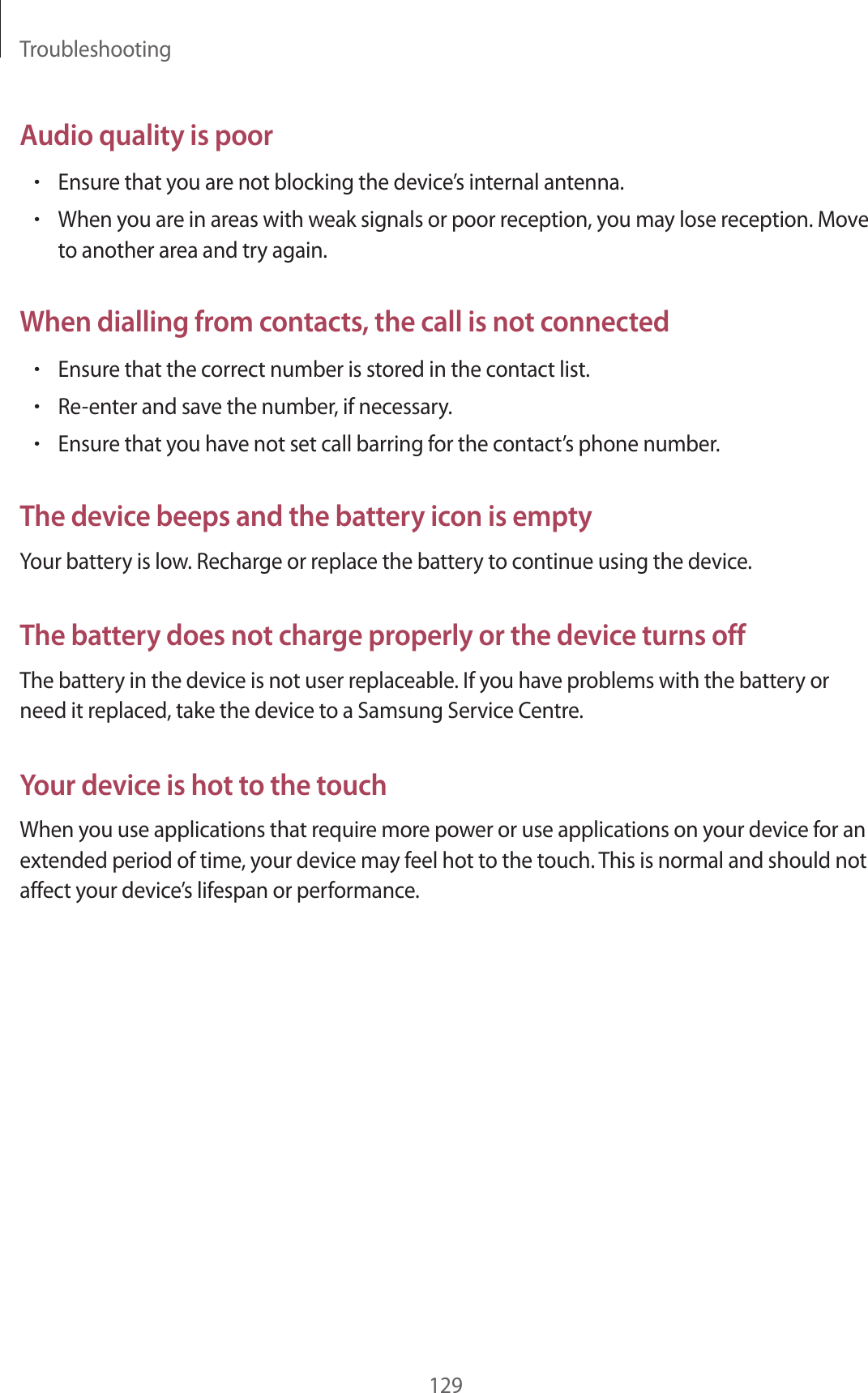 Troubleshooting129Audio quality is poor•Ensure that you are not blocking the device’s internal antenna.•When you are in areas with weak signals or poor reception, you may lose reception. Move to another area and try again.When dialling from contacts, the call is not connected•Ensure that the correct number is stored in the contact list.•Re-enter and save the number, if necessary.•Ensure that you have not set call barring for the contact’s phone number.The device beeps and the battery icon is emptyYour battery is low. Recharge or replace the battery to continue using the device.The battery does not charge properly or the device turns offThe battery in the device is not user replaceable. If you have problems with the battery or need it replaced, take the device to a Samsung Service Centre.Your device is hot to the touchWhen you use applications that require more power or use applications on your device for an extended period of time, your device may feel hot to the touch. This is normal and should not affect your device’s lifespan or performance.