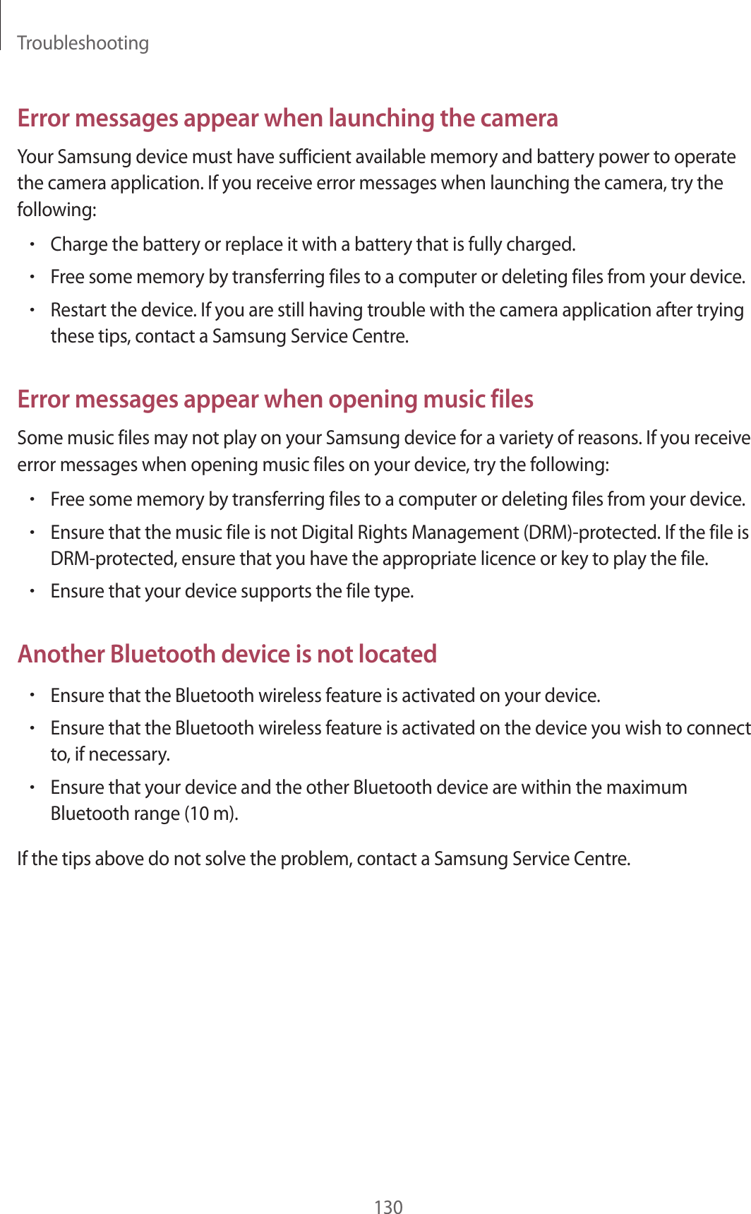 Troubleshooting130Error messages appear when launching the cameraYour Samsung device must have sufficient available memory and battery power to operate the camera application. If you receive error messages when launching the camera, try the following:•Charge the battery or replace it with a battery that is fully charged.•Free some memory by transferring files to a computer or deleting files from your device.•Restart the device. If you are still having trouble with the camera application after trying these tips, contact a Samsung Service Centre.Error messages appear when opening music filesSome music files may not play on your Samsung device for a variety of reasons. If you receive error messages when opening music files on your device, try the following:•Free some memory by transferring files to a computer or deleting files from your device.•Ensure that the music file is not Digital Rights Management (DRM)-protected. If the file is DRM-protected, ensure that you have the appropriate licence or key to play the file.•Ensure that your device supports the file type.Another Bluetooth device is not located•Ensure that the Bluetooth wireless feature is activated on your device.•Ensure that the Bluetooth wireless feature is activated on the device you wish to connect to, if necessary.•Ensure that your device and the other Bluetooth device are within the maximum Bluetooth range (10 m).If the tips above do not solve the problem, contact a Samsung Service Centre.
