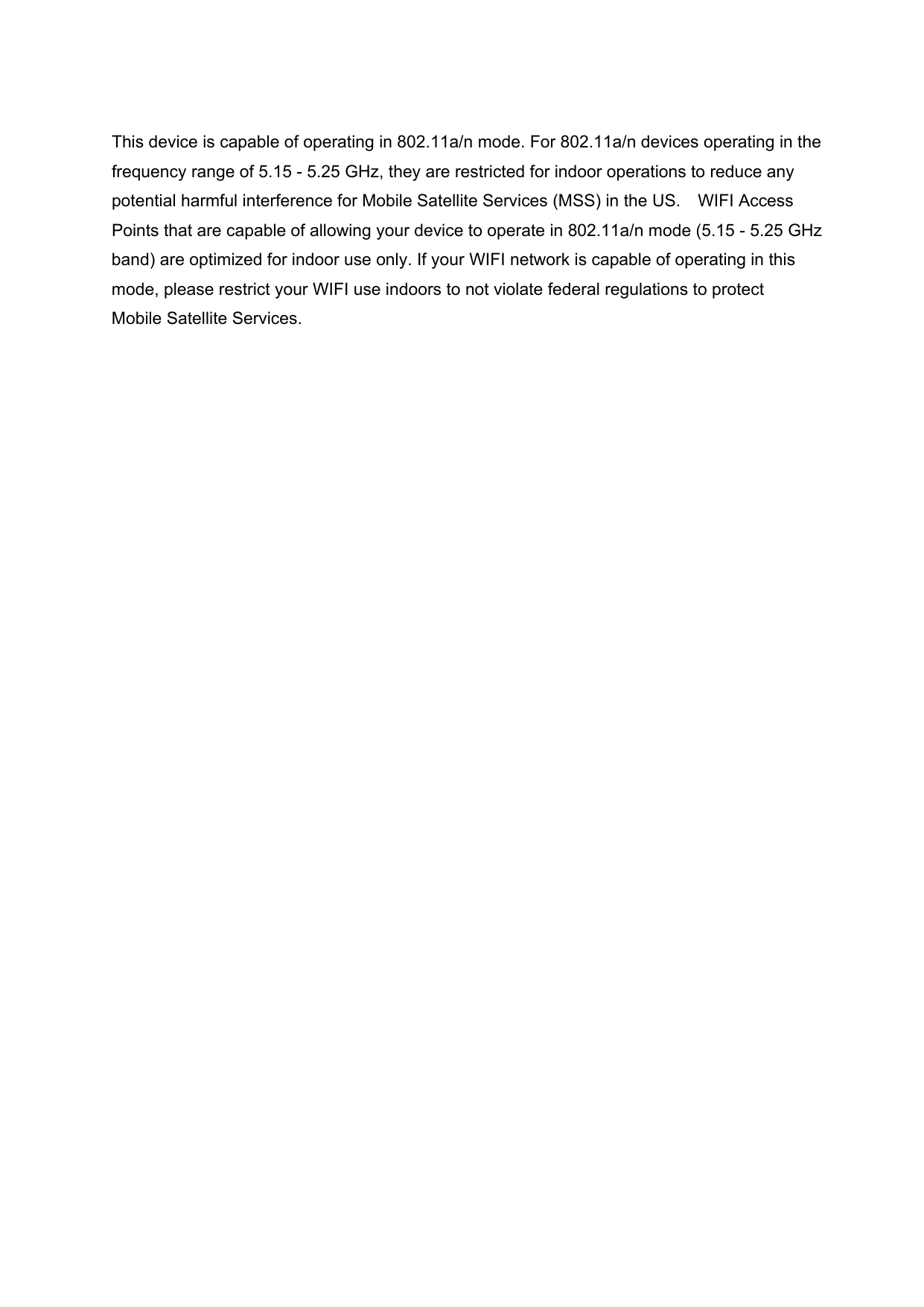 This device is capable of operating in 802.11a/n mode. For 802.11a/n devices operating in the frequency range of 5.15 - 5.25 GHz, they are restricted for indoor operations to reduce any potential harmful interference for Mobile Satellite Services (MSS) in the US. WIFI Access Points that are capable of allowing your device to operate in 802.11a/n mode (5.15 - 5.25 GHz band) are optimized for indoor use only. If your WIFI network is capable of operating in this mode, please restrict your WIFI use indoors to not violate federal regulations to protect Mobile Satellite Services.