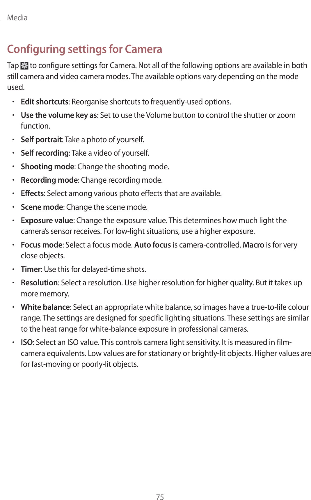 Media75Configuring settings for CameraTap to configure settings for Camera. Not all of the following options are available in both still camera and video camera modes. The available options vary depending on the mode used.•Edit shortcuts: Reorganise shortcuts to frequently-used options.•Use the volume key as: Set to use the Volume button to control the shutter or zoom function.•Self portrait: Take a photo of yourself.•Self recording: Take a video of yourself.•Shooting mode: Change the shooting mode.•Recording mode: Change recording mode.•Effects: Select among various photo effects that are available.•Scene mode: Change the scene mode.•Exposure value: Change the exposure value. This determines how much light the camera’s sensor receives. For low-light situations, use a higher exposure.•Focus mode: Select a focus mode. Auto focus is camera-controlled. Macro is for very close objects.•Timer: Use this for delayed-time shots.•Resolution: Select a resolution. Use higher resolution for higher quality. But it takes up more memory.•White balance: Select an appropriate white balance, so images have a true-to-life colour range. The settings are designed for specific lighting situations. These settings are similar to the heat range for white-balance exposure in professional cameras.•ISO: Select an ISO value. This controls camera light sensitivity. It is measured in film-camera equivalents. Low values are for stationary or brightly-lit objects. Higher values are for fast-moving or poorly-lit objects.