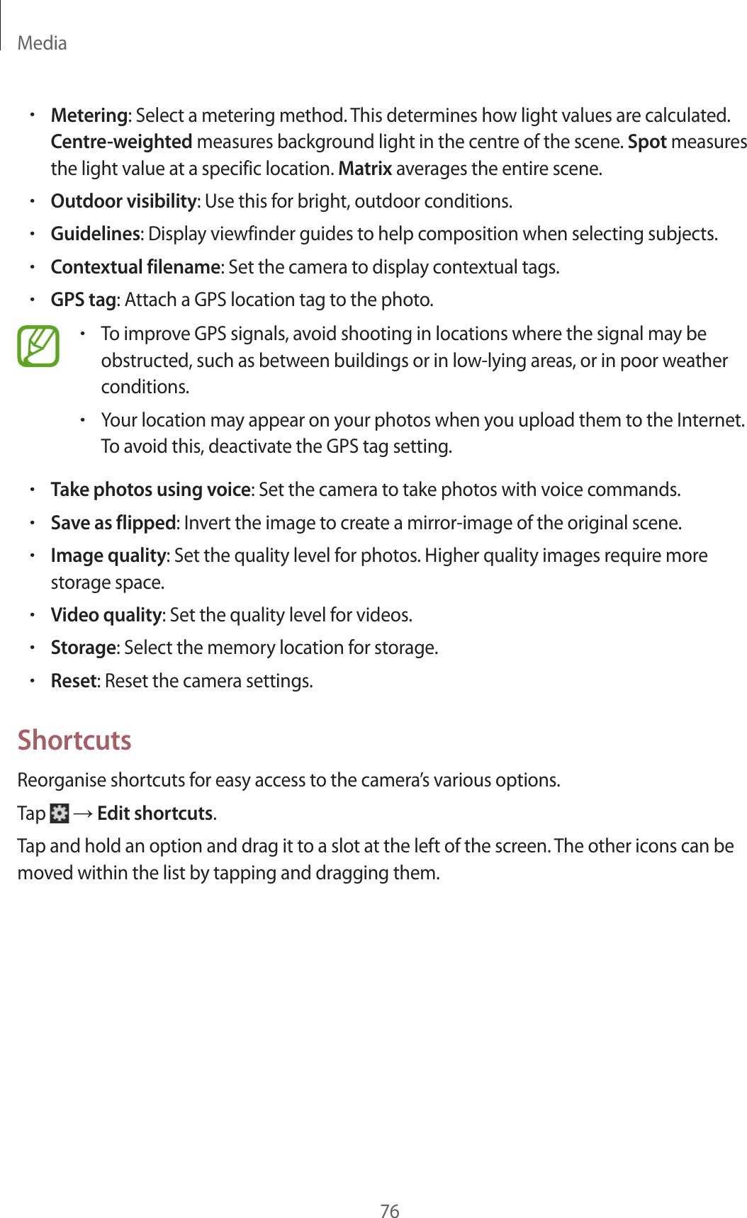 Media76•Metering: Select a metering method. This determines how light values are calculated. Centre-weighted measures background light in the centre of the scene. Spot measures the light value at a specific location. Matrix averages the entire scene.•Outdoor visibility: Use this for bright, outdoor conditions.•Guidelines: Display viewfinder guides to help composition when selecting subjects.•Contextual filename: Set the camera to display contextual tags.•GPS tag: Attach a GPS location tag to the photo.•To improve GPS signals, avoid shooting in locations where the signal may be obstructed, such as between buildings or in low-lying areas, or in poor weather conditions.•Your location may appear on your photos when you upload them to the Internet. To avoid this, deactivate the GPS tag setting.•Take photos using voice: Set the camera to take photos with voice commands.•Save as flipped: Invert the image to create a mirror-image of the original scene.•Image quality: Set the quality level for photos. Higher quality images require more storage space.•Video quality: Set the quality level for videos.•Storage: Select the memory location for storage.•Reset: Reset the camera settings.ShortcutsReorganise shortcuts for easy access to the camera’s various options.Tap → Edit shortcuts.Tap and hold an option and drag it to a slot at the left of the screen. The other icons can be moved within the list by tapping and dragging them.