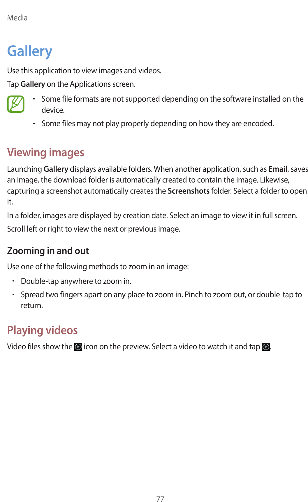Media77GalleryUse this application to view images and videos.Tap Gallery on the Applications screen.•Some file formats are not supported depending on the software installed on the device.•Some files may not play properly depending on how they are encoded.Viewing imagesLaunching Gallery displays available folders. When another application, such as Email, saves an image, the download folder is automatically created to contain the image. Likewise, capturing a screenshot automatically creates the Screenshots folder. Select a folder to open it.In a folder, images are displayed by creation date. Select an image to view it in full screen.Scroll left or right to view the next or previous image.Zooming in and outUse one of the following methods to zoom in an image:•Double-tap anywhere to zoom in.•Spread two fingers apart on any place to zoom in. Pinch to zoom out, or double-tap to return.Playing videosVideo files show the icon on the preview. Select a video to watch it and tap .