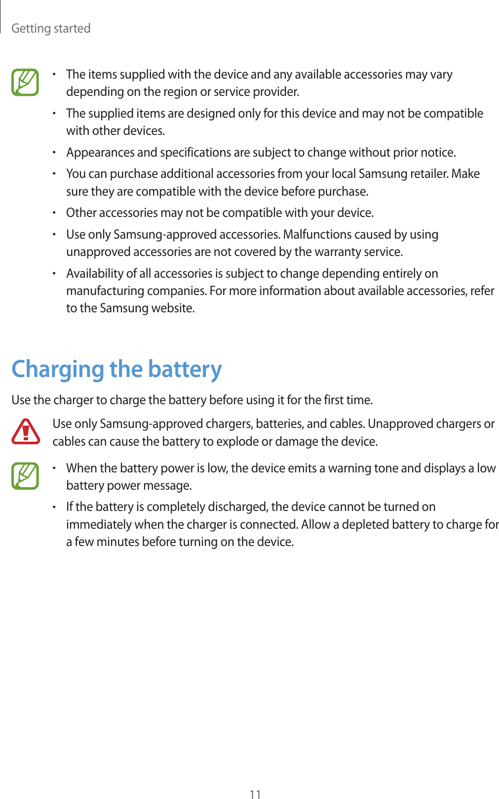 Getting started11rThe items supplied with the device and any available accessories may vary depending on the region or service provider.rThe supplied items are designed only for this device and may not be compatible with other devices.rAppearances and specifications are subject to change without prior notice.rYou can purchase additional accessories from your local Samsung retailer. Make sure they are compatible with the device before purchase.rOther accessories may not be compatible with your device.rUse only Samsung-approved accessories. Malfunctions caused by using unapproved accessories are not covered by the warranty service.rAvailability of all accessories is subject to change depending entirely on manufacturing companies. For more information about available accessories, refer to the Samsung website.Charging the batteryUse the charger to charge the battery before using it for the first time.Use only Samsung-approved chargers, batteries, and cables. Unapproved chargers or cables can cause the battery to explode or damage the device.rWhen the battery power is low, the device emits a warning tone and displays a low battery power message.rIf the battery is completely discharged, the device cannot be turned on immediately when the charger is connected. Allow a depleted battery to charge for a few minutes before turning on the device.