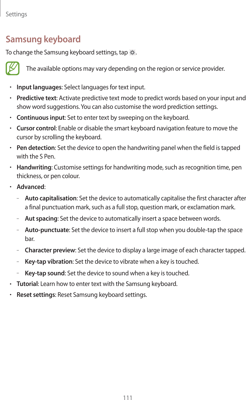 Settings111Samsung keyboardTo change the Samsung keyboard settings, tap  .The available options may vary depending on the region or service provider.rInput languages: Select languages for text input.rPredictive text: Activate predictive text mode to predict words based on your input and show word suggestions. You can also customise the word prediction settings.rContinuous input: Set to enter text by sweeping on the keyboard.rCursor control: Enable or disable the smart keyboard navigation feature to move the cursor by scrolling the keyboard.rPen detection: Set the device to open the handwriting panel when the field is tapped with the S Pen.rHandwriting: Customise settings for handwriting mode, such as recognition time, pen thickness, or pen colour.rAdvanced:–Auto capitalisation: Set the device to automatically capitalise the first character after a final punctuation mark, such as a full stop, question mark, or exclamation mark.–Aut spacing: Set the device to automatically insert a space between words.–Auto-punctuate: Set the device to insert a full stop when you double-tap the space bar.–Character preview: Set the device to display a large image of each character tapped.–Key-tap vibration: Set the device to vibrate when a key is touched.–Key-tap sound: Set the device to sound when a key is touched.rTutorial: Learn how to enter text with the Samsung keyboard.rReset settings: Reset Samsung keyboard settings.
