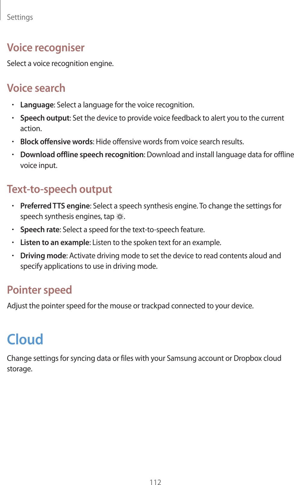 Settings112Voice recogniserSelect a voice recognition engine.Voice searchrLanguage: Select a language for the voice recognition.rSpeech output: Set the device to provide voice feedback to alert you to the current action.rBlock offensive words: Hide offensive words from voice search results.rDownload offline speech recognition: Download and install language data for offline voice input.Text-to-speech outputrPreferred TTS engine: Select a speech synthesis engine. To change the settings for speech synthesis engines, tap  .rSpeech rate: Select a speed for the text-to-speech feature.rListen to an example: Listen to the spoken text for an example.rDriving mode: Activate driving mode to set the device to read contents aloud and specify applications to use in driving mode.Pointer speedAdjust the pointer speed for the mouse or trackpad connected to your device.CloudChange settings for syncing data or files with your Samsung account or Dropbox cloud storage.