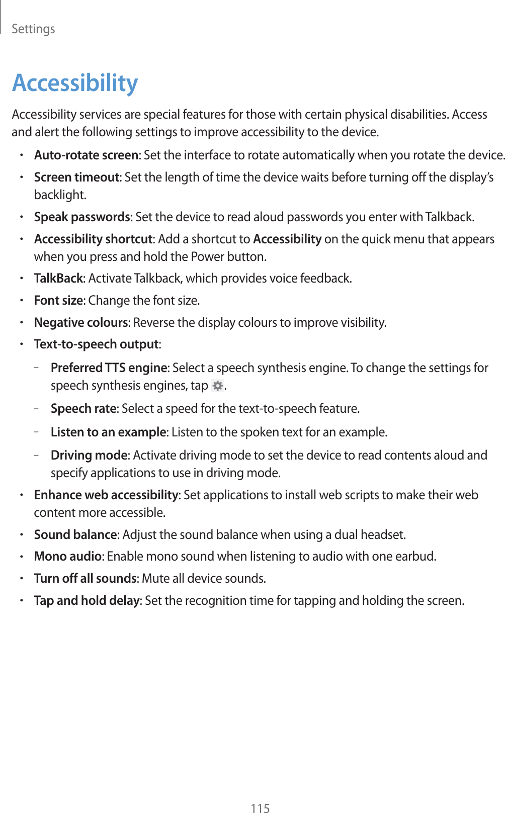 Settings115AccessibilityAccessibility services are special features for those with certain physical disabilities. Access and alert the following settings to improve accessibility to the device.rAuto-rotate screen: Set the interface to rotate automatically when you rotate the device.rScreen timeout: Set the length of time the device waits before turning off the display’s backlight.rSpeak passwords: Set the device to read aloud passwords you enter with Talkback.rAccessibility shortcut: Add a shortcut to Accessibility on the quick menu that appears when you press and hold the Power button.rTalkBack: Activate Talkback, which provides voice feedback.rFont size: Change the font size.rNegative colours: Reverse the display colours to improve visibility.rText-to-speech output:–Preferred TTS engine: Select a speech synthesis engine. To change the settings for speech synthesis engines, tap  .–Speech rate: Select a speed for the text-to-speech feature.–Listen to an example: Listen to the spoken text for an example.–Driving mode: Activate driving mode to set the device to read contents aloud and specify applications to use in driving mode.rEnhance web accessibility: Set applications to install web scripts to make their web content more accessible.rSound balance: Adjust the sound balance when using a dual headset.rMono audio: Enable mono sound when listening to audio with one earbud.rTurn off all sounds: Mute all device sounds.rTap and hold delay: Set the recognition time for tapping and holding the screen.