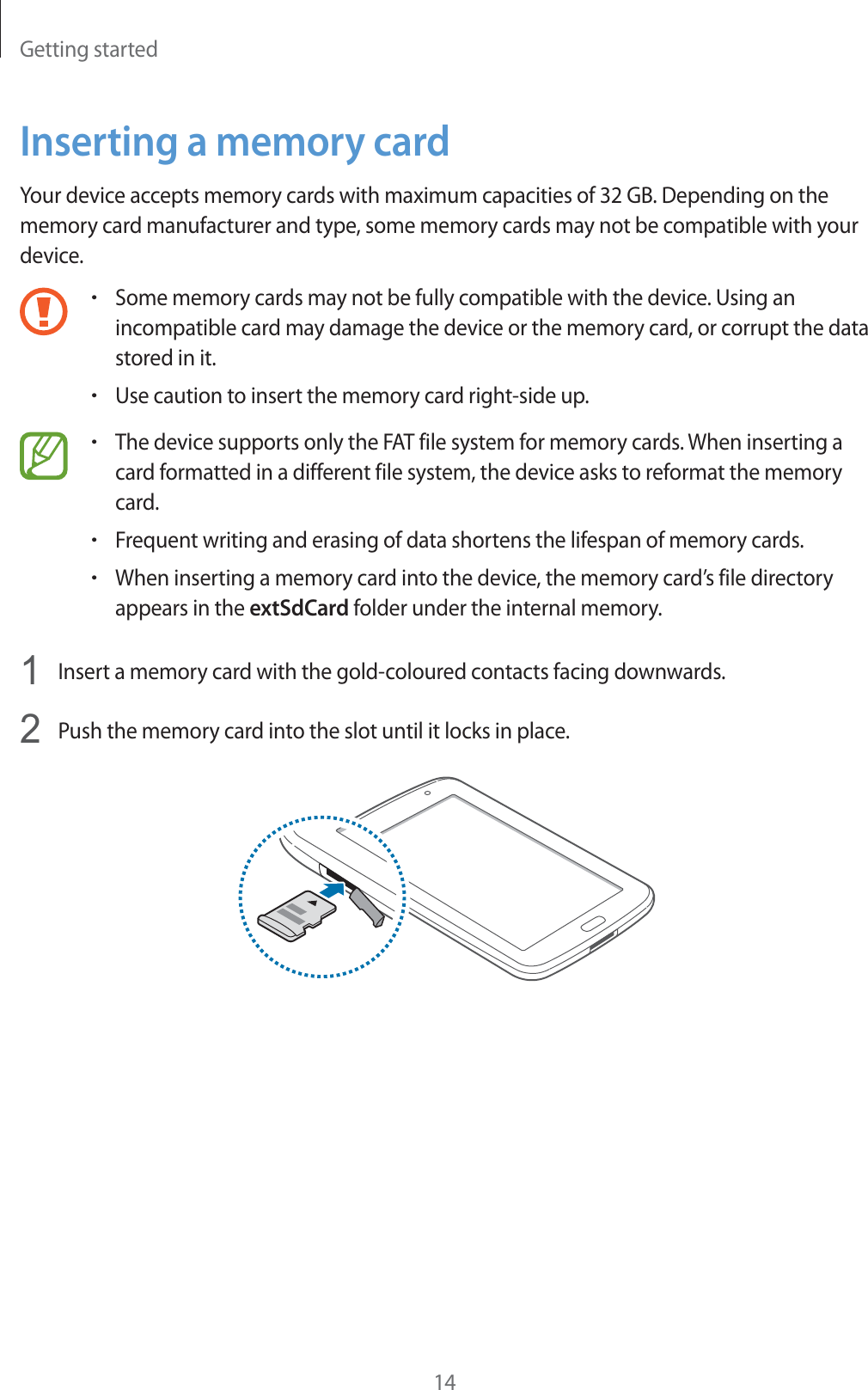 Getting started14Inserting a memory cardYour device accepts memory cards with maximum capacities of 32 GB. Depending on the memory card manufacturer and type, some memory cards may not be compatible with your device.rSome memory cards may not be fully compatible with the device. Using an incompatible card may damage the device or the memory card, or corrupt the data stored in it.rUse caution to insert the memory card right-side up.rThe device supports only the FAT file system for memory cards. When inserting a card formatted in a different file system, the device asks to reformat the memory card.rFrequent writing and erasing of data shortens the lifespan of memory cards.rWhen inserting a memory card into the device, the memory card’s file directory appears in the extSdCard folder under the internal memory.1  Insert a memory card with the gold-coloured contacts facing downwards.2  Push the memory card into the slot until it locks in place.