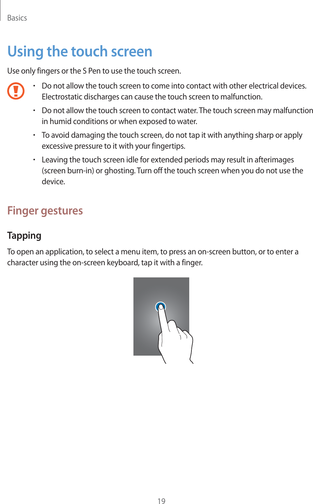 Basics19Using the touch screenUse only fingers or the S Pen to use the touch screen.rDo not allow the touch screen to come into contact with other electrical devices. Electrostatic discharges can cause the touch screen to malfunction.rDo not allow the touch screen to contact water. The touch screen may malfunction in humid conditions or when exposed to water.rTo avoid damaging the touch screen, do not tap it with anything sharp or apply excessive pressure to it with your fingertips.rLeaving the touch screen idle for extended periods may result in afterimages (screen burn-in) or ghosting. Turn off the touch screen when you do not use the device.Finger gesturesTappingTo open an application, to select a menu item, to press an on-screen button, or to enter a character using the on-screen keyboard, tap it with a finger.