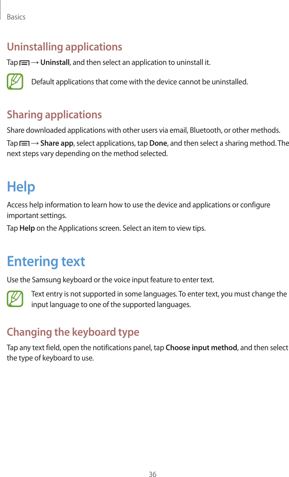 Basics36Uninstalling applicationsTap   ĺ Uninstall, and then select an application to uninstall it.Default applications that come with the device cannot be uninstalled.Sharing applicationsShare downloaded applications with other users via email, Bluetooth, or other methods.Tap   ĺ Share app, select applications, tap Done, and then select a sharing method. The next steps vary depending on the method selected.HelpAccess help information to learn how to use the device and applications or configure important settings.Tap Help on the Applications screen. Select an item to view tips.Entering textUse the Samsung keyboard or the voice input feature to enter text.Text entry is not supported in some languages. To enter text, you must change the input language to one of the supported languages.Changing the keyboard typeTap any text field, open the notifications panel, tap Choose input method, and then select the type of keyboard to use.