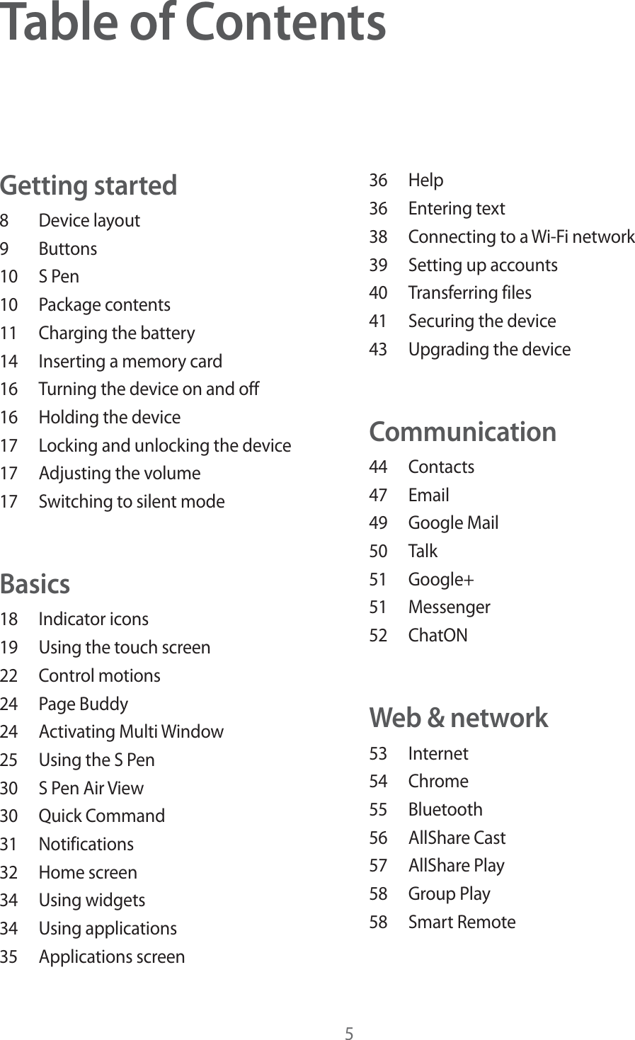 5Table of ContentsGetting started8 Device layout9 Buttons10 S Pen10 Package contents11  Charging the battery14  Inserting a memory card16  Turning the device on and off16  Holding the device17  Locking and unlocking the device17  Adjusting the volume17  Switching to silent modeBasics18 Indicator icons19  Using the touch screen22 Control motions24 Page Buddy24 Activating Multi Window25  Using the S Pen30  S Pen Air View30 Quick Command31 Notifications32 Home screen34 Using widgets34 Using applications35 Applications screen36 Help36 Entering text38  Connecting to a Wi-Fi network39  Setting up accounts40 Transferring files41  Securing the device43  Upgrading the deviceCommunication44 Contacts47 Email49 Google Mail50 Talk51 Google+51 Messenger52 ChatONWeb &amp; network53 Internet54 Chrome55 Bluetooth56 AllShare Cast57 AllShare Play58 Group Play58 Smart Remote