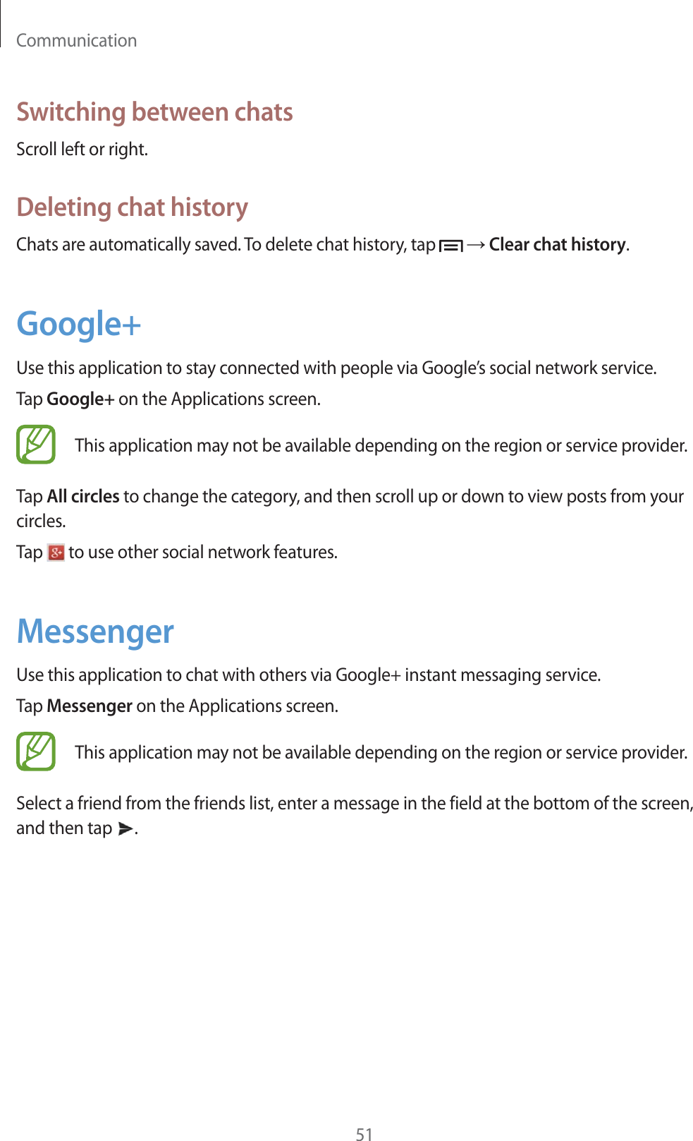 Communication51Switching between chatsScroll left or right.Deleting chat historyChats are automatically saved. To delete chat history, tap   ĺ Clear chat history.Google+Use this application to stay connected with people via Google’s social network service.Tap Google+ on the Applications screen.This application may not be available depending on the region or service provider.Tap All circles to change the category, and then scroll up or down to view posts from your circles.Tap   to use other social network features.MessengerUse this application to chat with others via Google+ instant messaging service.Tap Messenger on the Applications screen.This application may not be available depending on the region or service provider.Select a friend from the friends list, enter a message in the field at the bottom of the screen, and then tap  .