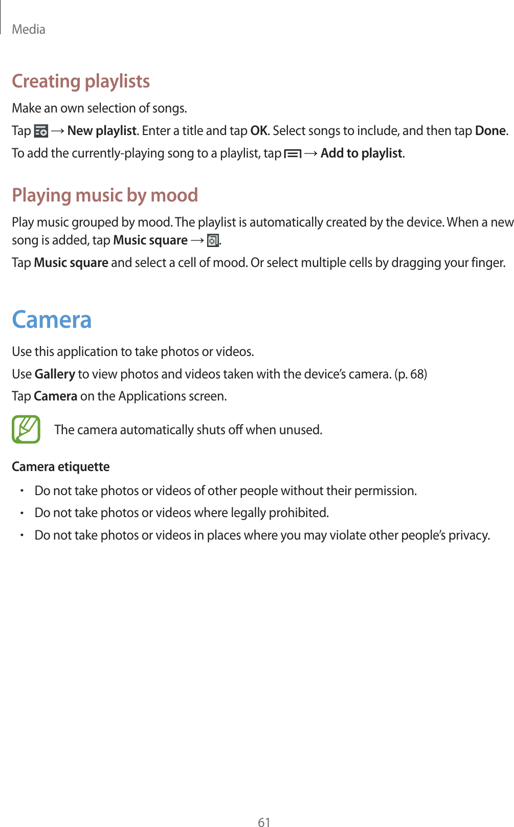 Media61Creating playlistsMake an own selection of songs.Tap   ĺ New playlist. Enter a title and tap OK. Select songs to include, and then tap Done.To add the currently-playing song to a playlist, tap   ĺ Add to playlist.Playing music by moodPlay music grouped by mood. The playlist is automatically created by the device. When a new song is added, tap Music square ĺ  .Tap Music square and select a cell of mood. Or select multiple cells by dragging your finger.CameraUse this application to take photos or videos.Use Gallery to view photos and videos taken with the device’s camera. (p. 68)Tap Camera on the Applications screen.The camera automatically shuts off when unused.Camera etiquetterDo not take photos or videos of other people without their permission.rDo not take photos or videos where legally prohibited.rDo not take photos or videos in places where you may violate other people’s privacy.