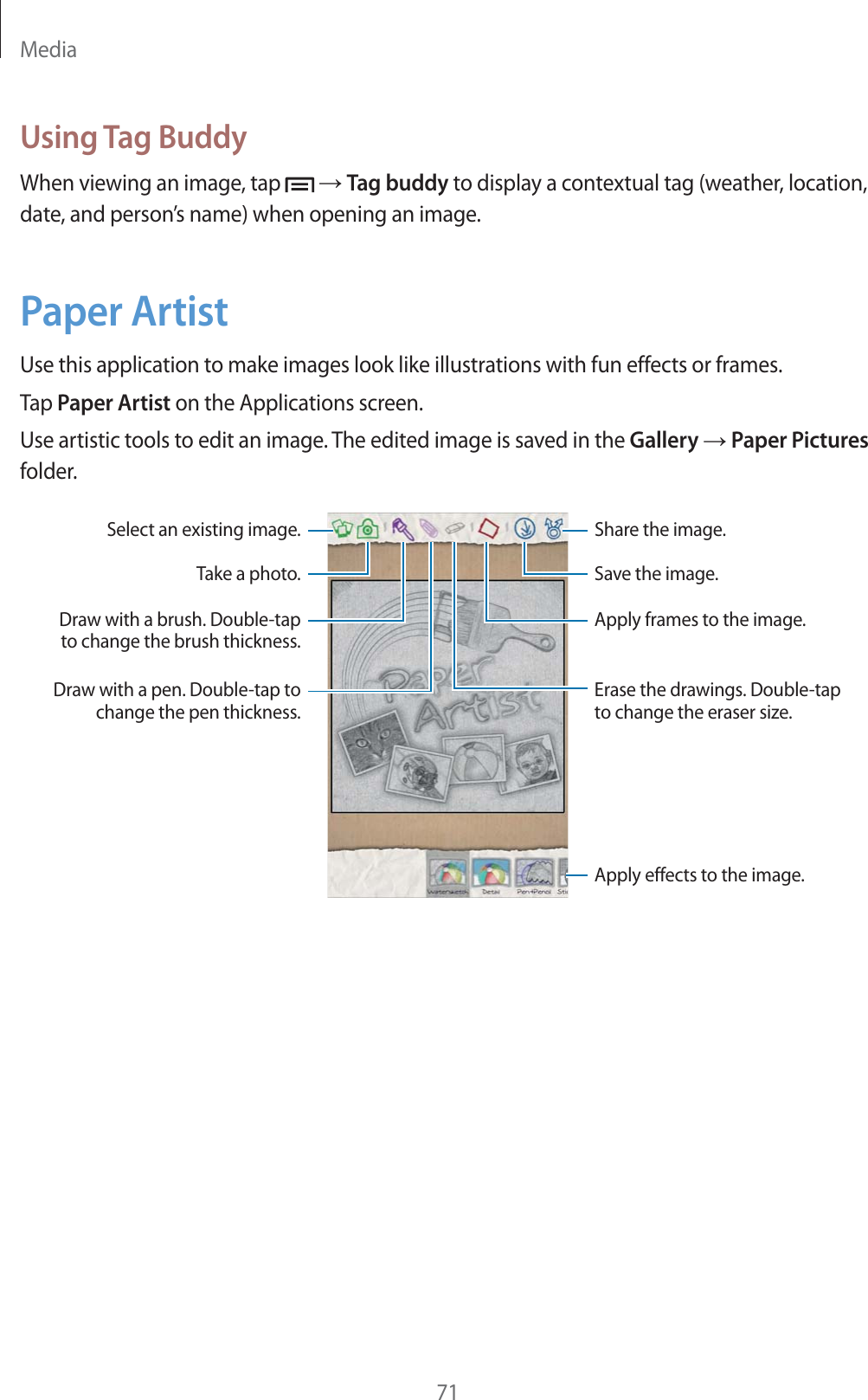 Media71Using Tag BuddyWhen viewing an image, tap   ĺ Tag buddy to display a contextual tag (weather, location, date, and person’s name) when opening an image.Paper ArtistUse this application to make images look like illustrations with fun effects or frames.Tap Paper Artist on the Applications screen.Use artistic tools to edit an image. The edited image is saved in the Gallery ĺ Paper Pictures folder.Select an existing image. Share the image.Apply effects to the image.Draw with a pen. Double-tap to change the pen thickness.Take a photo.Draw with a brush. Double-tap to change the brush thickness.Save the image.Apply frames to the image.Erase the drawings. Double-tap to change the eraser size.