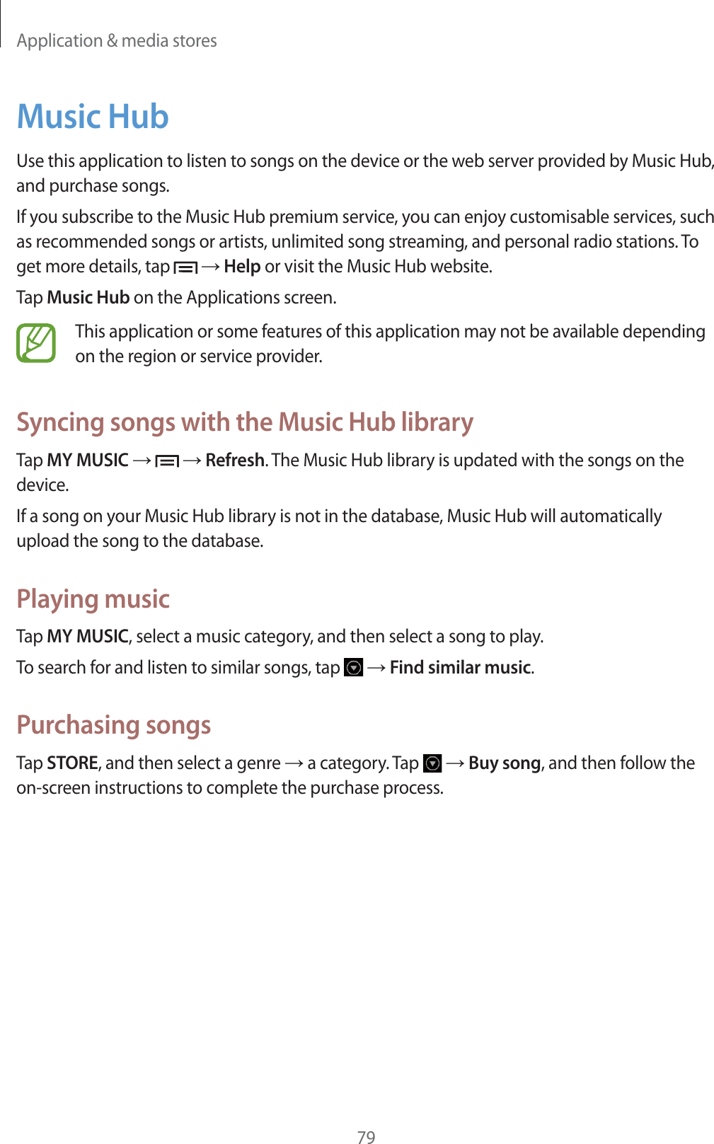 Application &amp; media stores79Music HubUse this application to listen to songs on the device or the web server provided by Music Hub, and purchase songs.If you subscribe to the Music Hub premium service, you can enjoy customisable services, such as recommended songs or artists, unlimited song streaming, and personal radio stations. To get more details, tap   ĺ Help or visit the Music Hub website.Tap Music Hub on the Applications screen.This application or some features of this application may not be available depending on the region or service provider.Syncing songs with the Music Hub libraryTap MY MUSIC ĺ   ĺ Refresh. The Music Hub library is updated with the songs on the device.If a song on your Music Hub library is not in the database, Music Hub will automatically upload the song to the database.Playing musicTap MY MUSIC, select a music category, and then select a song to play.To search for and listen to similar songs, tap   ĺ Find similar music.Purchasing songsTap STORE, and then select a genre ĺ a category. Tap   ĺ Buy song, and then follow the on-screen instructions to complete the purchase process.